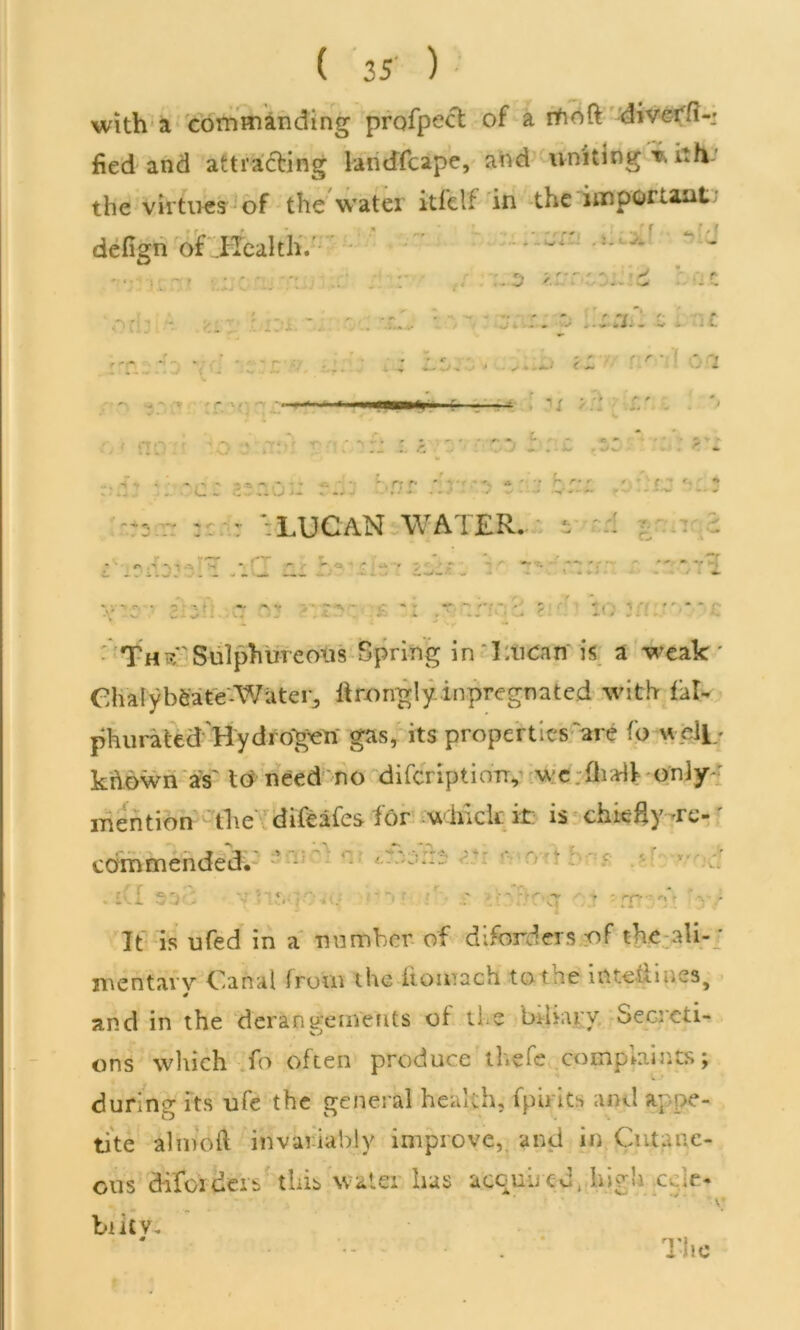 with a commanding profpect of a ifioft diverfi-; fied and attracting landfcape, and uniting w ith the virtues of the water itfelf in the important, defign of IlealthV - ^ *v •' r • '■ z . r. r' • ' o ‘i < - . / • • • r * ■i i nt~) ' ' i » ti' t- •'■ r- .. i . ■ L. - - •' • -.rif ' • U J- . .. j - - •* ~ r» r * p **' ' - ' W t r LUCAN WATER, s Xv UJi . . - . _ ; . . ... > - j l 4. ThtC Sulphureous Spring inliucan is a weak * ChalybeateWa t e r, ftrongly.impregnated with fill- phurated Hydi o'gen gas, its properties artf fo well/ known as' to need no difcriptiony \vc fli-df only mention the difeafes for which it: is chicHy -re-' commended. . lCI S'if; ■■■ r:V }C TO ':•••• 5 . -r ■ v ’ .r -.Krlocr - ? - nr - y * f i *\.i It is ufed in a number of diforders of the ali- * men tar v Canal front the itomach to t he intehines# 4 and in the derangements of u e btbary Seo'cti- ons which fo often produce thefe complaints; during its ufe the general health, fpirits and appe- tite almoft invariably improve, and in Cutane- ous difoideib this water lias acquired, high a r« . _ • ; v; blitV. The