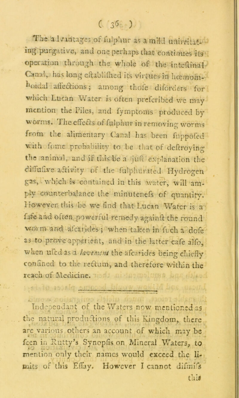 The a l/aritages of fulphur as a mrkl unirritaH iri^ purgative, and one perhaps that continues its operation through the whole of the internal Canal, has long eftaohfhed its virtues in lice mo in- iloidal ailed ions; among thafe diforders for which Lucan Vv a ter is often preferibed \vc may mention the Piles, and fymptoms produced by w 01 ms. i lie efifeds of fulphur in removing worms from the alimentary Cana! has been fnppofed witii feme probability to be that of deftroying the animal, and if this be a juft explanation the diiiufi-ve activity of the fulphurued Hydrogen gas, which is contained in this water, will am- ply counterbalance the minutenefs of quantity. However, this be we find that Lucan Water is a Life and often powerful remedy again ft the round worm and afc&rides ; when taken in ftch a dofe as to prove apperient, and in the latter cafe alfo, avhen ufed as a lavement the after ides being chiefly confined to the rectum, and therefore within the reach or Medicine. *v. * • . « ‘ • - ‘ * Independant of the Waters now mentioned as tire natural productions of this Kingdom, there are various others an account of which may be feen in Rutty’s Synopfis on Mineral Waters, to T'j ~ . mention only their names would exceed the 1R Baits of this EfTay. However I cannot difrnik this