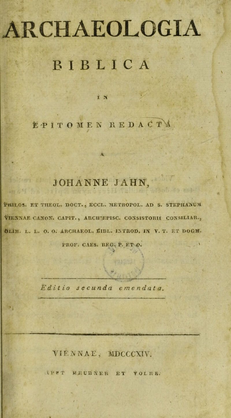 ARCHAEOLOGIA B1BLICA i n fc P ITOM E N l\ E D A C fi A V 3 OH ANNE JAHN, PUIT.OS. ET TIIEOIi. DOCT. , ECCL. TVIETROPOL. AD S. STEPHANUM t YlENNAE CANON. CAPIT., ARCHTEPISC. CONSISTORII CONSILIAR., Olui. l. l. o. o. archaeol. Bibl. iatrod. in v. t. f.t dogjt PROF. CAES. REG. P. ET -O. ' Editio secunda emendata. -..Mi' . ■ S VIF. N NAE, MDCCCXIY.