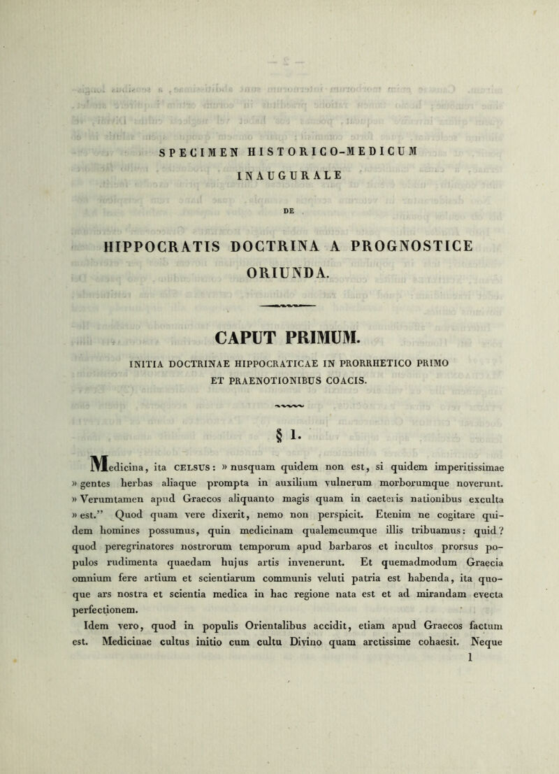 SPECIMEN HISTORICO-MEDICUM IN AUGURALE DE HIPPOCRATIS DOCTRINA A PROGNOSTICE ORIUNDA. CAPUT PRIMUM. INITIA DOCTRINAE HIPPOCRATICAE IN PRORRHETICO PRIMO ET PRAENOTIONIBUS COACIS. § 1* IVIediclna, ita CELSUS: «nusquam quidem non est, si quidem imperitissimae )> gentes herbas aliaque prompta in auxilium vulnerum, morborumque noverunt. )) Verumlamen apud Graecos aliquanto magis quam in caeteiis nationibus exculta >> est.” Quod quam vere dixerit, nemo non perspicit. Etenim ne cogitare qui- dem homines possumus, quin medicinam qualemcumque illis tribuamus: quid? quod peregrinatores nostrorum temporum apud barbaros et incultos prorsus po- pulos rudimenta quaedam hujus artis invenerunt. Et quemadmodum Graecia omnium fere artium et scientiarum communis veluti patria est habenda, ita quo- que ars nostra et scientia medica in hac regione nata est et ad mirandam evecta perfectionem. Idem vero, quod in populis Orientalibus accidit, etiam apud Graecos factum est. Medicinae cultus initio cum cultu Divino quam arctissime cohaesit. Neque