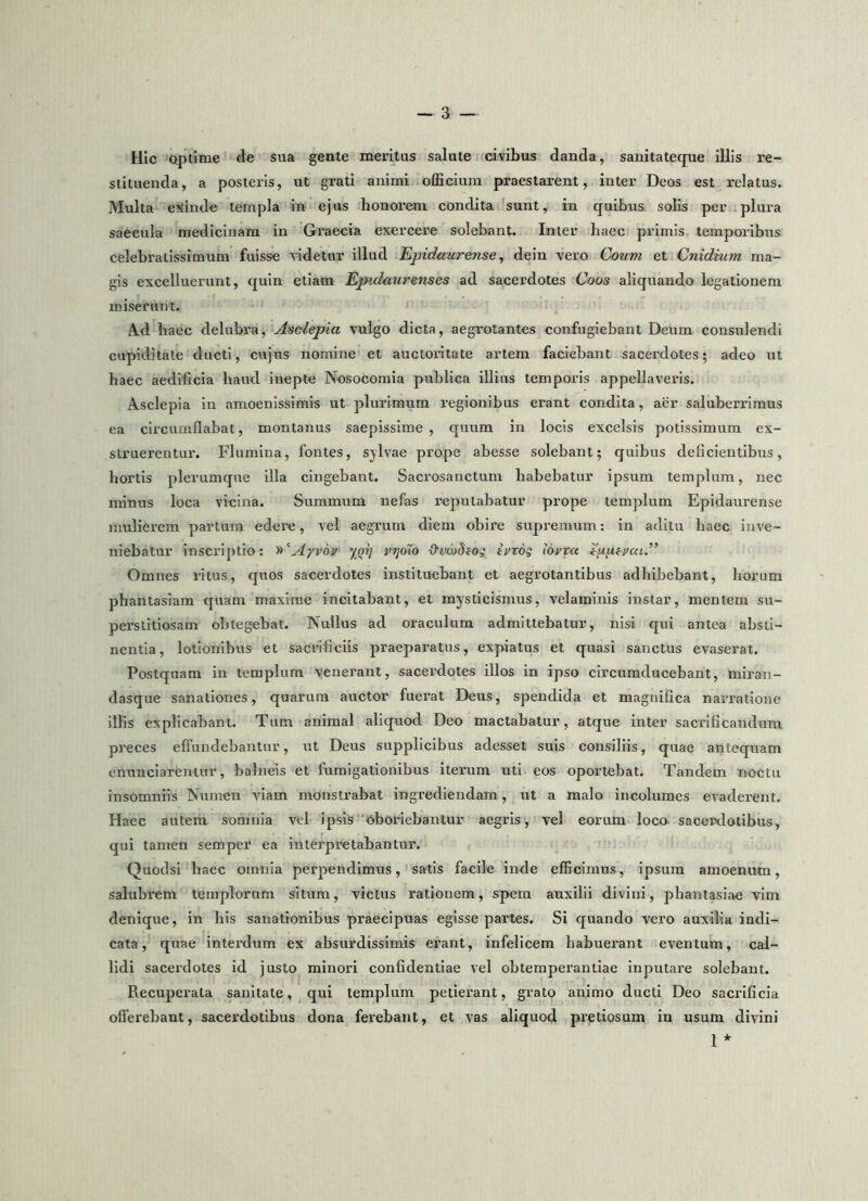 Hic optime fle sua gente meritus salute civibus danda, sauitateque illis re- stituenda, a posteris, ut gi-ati animi officium praestarent, inter Deos est relatus. Multa eKinde templa in ejus honorem condita 'sunt, in quibus solis per .plura saecula medicinam in Graecia exercere solebant. Inter haec primis temporibus celebratissimum fuisse ridetur illud Epidaurense^ dein vero Coum et Cnidmm ma- gis excelluerunt, quin etiam Epidaurenses ad sacerdotes Coos aliquando legationem miserunt. A-d baec delubra, Asclepia vulgo dicta, aegrotantes confugiebant Deum consulendi cupiditate ducti, cujus nomine et auctoritate artem faciebant sacerdotes; adeo ut haec aedificia haud inepte Nosocomia publica illius temporis appellaveris. Asclepia in amoenissimis ut plurimum regionibus erant condita, aer saluberrimus ea circumflabat, montanus saepissime, quum in locis excelsis potissimum ex- struerentur. Flumina, fontes, sylvae prope abesse solebant; quibus deficientibus, hortis plerumque illa cingebant. Sacrosanctum habebatur ipsum templum, nec minus loca vicina. Summum nefas reputabatur prope templum Epidaurense mulierem partum edere, vel aegrum diem obire supremum: in aditu haec inve- niebatur inscriptio: y^^Ayvov yprj vrjoXo Ovwdiog ii^rog iovxu Omnes ritus, quos sacerdotes instituebant et aegrotantibus adhibebant, horum phantasiam quam maxime incitabant, et mysticismus, velaminis instar, mentem su- perstitiosam obtegebat. Nullus ad oraculum admittebatur, nisi qui antea absti- nentia, lotionibus et sacrificiis praeparatus, expiatus et quasi sanctus evaserat. Postquam in templum venerant, sacerdotes illos in ipso circumducebant, miran- dasque sanationes, quarum auctor fuerat Deus, spendida et magnifica narratione illis explicabant. Tum animal aliquod Deo mactabatur, atque inter sacrificandum preces effundebantur, ut Deus supplicibus adesset suis consiliis, quae antequam enunciareniur, balneis et fumigationibus iterum uti eos oportebat. Tandem noctu insomniis Numen viam monstrabat ingrediendam, ut a malo incolumes evaderent. Haec autem somnia vel ipsis oboriebantur aegris, vel eorum loca sacerdotibus, qui tamen semper ea interpretabantur. Quodsi haec omnia perpendimus, satis facile inde efficimus, ipsum amoenum, salubrem templorum situm, victus rationem, spem auxilii divini, phantasiae vim denique, in his sanationibus praecipuas egisse partes. Si quando vero auxilia indi- cata, quae interdum ex absurdissimis erant, infelicem habuerant eventum, cal- lidi sacerdotes id justo minori confidentiae vel obtemperandae inputare solebant. Recuperata sanitate, qui templum petierant, grato animo ducti Deo sacrificia offerebant, sacerdotibus dona ferebant, et vas aliquod pretiosum in usum divini 1 *