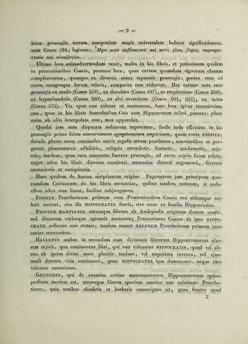 hisce praesagiis novum componitur magis universalem habens signi Qcationeni, nam Coaca 194, legimus: 'Hioi fitru ncci xaxii (iTvag nuQuxQov- cyxixdv xai uifiOQ^ayin. Ultimo loco animadvertendum venit, multa in his libris, et potissimum quidem in praenotionibus Coacis, prostare loca, quae certam quamdam signorum classem complectuntur, quaeque ex diversis antea separatis praesagiis, postea vero ad suum unoquoque locum, relatis, composita esse vidgntur. Hac ratiope nata sunt praesagia ex oculis (Coaca 218), ex decubitu (Coaca 497), ex respiratione (Coaca 260), ex hypochondriis (Coaca, 280), ex alvi excretione (Coaca 601,, 631) , ex urina (Coaca 575). Vix opus esse videtur ut moneamus, haec loca igitur recentissima esse, quae in his libris Sacerdotibus Cois ante Hippocratem tribui possunt: plura enim ab aliis interpolata esse, mox apparebit. Quodsi jam ante disputata noblscum reputemus, facile inde efficimus in his praesagiis primo fuisse concursionem symptomatum empiricam^ quam vocat FOesius; deinde plures casus consimiles certis regulis ortum praebuisse, constantibus et per- petuis phaenomenis adhibitis, reliquis emendatis, limitatis, confirmatis, reje- ctis; tandem, quae vera comperta fuerant praesagia, ad certa capita fuisse relata, atque adeo his libris diversas contineri sententias diversi argumenti, diversae auctoritatis et antiquitatis. Haec quidem de barum scriptionum origine. Exponemus jam principum quo- rumdam Criticorum de his libris sententias, quibus tandem nostram, si auda- cibus adeo esse liceat, facilius subjungemus. Foesius Prorrheticum primum ciira Praenotionibus Coacis uni eidemque tri- buit auctori, sive ille HIPPOCRATES fuerit, sive unus ex familia Hippocrjitica. Prosper martianus ulrumque librum ab Asclepiadis originem ducere credit, sed diversum utriusque agnoscit auctorem; Praenotiones Coacas ab ipso Hippo- crate collectas esse statuit; tandem monet GALENUM Prorrheticum primum justo acrius recensuisse. ^ Hallerus ambos in secundam suae divisioni^ librorum Hippocrateorum clas- sem rejicit, qua continentur libri, qui non videantur Hippocratis, quod yel ali- ena ab ipsius divini senis placitis tradant, vel nuperiora iuventa, vel ejus- modi demum vitia contineant, quae HIPPOCRATES, ipse damnaverit, neque ideo videatur commisisse. i Grunerus , qui de examine critico monumentorum Hippocrateorum optime profecto meritus est, utrumque librum spurium omnino esse existimat: Prorrhe- ticum, quia vocibus obsoletis et barbaris conscriptus sit, quas frustra apud 2