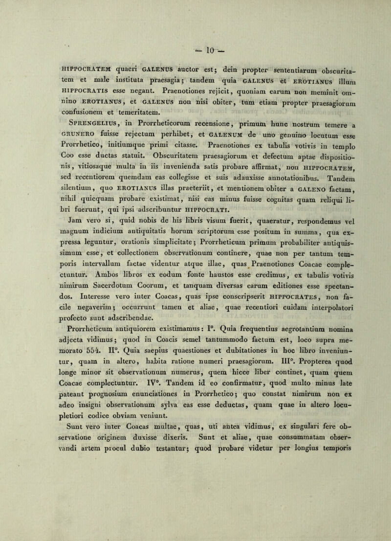 HIPPOCRATEM quaeri GALENUS auctor est; dein propter sententiarum obscurita- tem et male instituta praesagia; tandem quia GALENUS et erotianus illum HIPPOCRATIS esse negant. Praenotiones rejicit, quoniam earum non meminit om- nino EROTIANUS, et GALENUS nou nisi obiter, tum etiam propter praesagiorum confusionem et temeritatem. Sprengelius, in Prorrbeticorum recensione, primum hunc nostrum temere a GRUNERO fuisse rejectum perhibet, et GALenum de uno genuino locutum esse Prorrhetico, initiumque primi citasse. Praenotiones ex tabulis votivis in templo Coo esse ductas statuit. Obscuritatem praesagiorum et defectum aptae dispositio- nis, vitiosaque multa in iis invenienda satis probare afErmat, non Hippocratem, sed recenti orem quemdam eas collegisse et suis adauxisse annotationibus. Tandem silentium, quo EROTIANUS illas praeteriit, et mentionem obiter a gALENO factam, nihil quicquam probare existimat, nisi eas minus fuisse cognitas quam reliqui li- bri fuerunt, qui ipsi adscribuntur HIPPOCRATI. Jam vero si, quid nobis de his libris visum fuerit, quaeratur, i*espondemus vel magnum indicium antiquitatis horum sci-iptorum esse positum in summa, qua ex- pressa leguntur, orationis simplicitate; Prorrheticum primum probabiliter antiquis- simum esse, et collectionem observationum continere, quae non per tantum tem- poris intervallum factae videntur atque illae, quas Praenotiones Goacae comple- ctuntur. Ambos libros ex eodum fonte haustos esse credimus, ex tabulis votivis nimirum Sacerdotum Coorum, et tanquam diversas earum editiones esse spectan- dos. Interesse vei'0 inter Coacas, quas ipse conscripserit Hippocrates , non fa- cile negaverim; occurrunt tamen et aliae, quae recentiori cuidam interpolator! profecto sunt adscrlbendae. Prorrheticum antiquiorem existimamus: P. Quia frequentius aegrotantium nomina adjecta vidimus; quod in Coacis semel tantummodo factum est, loco supra me- morato 554. IP. Quia saepius quaestiones et dubitationes in hoc libro inveniun- tur, quam in altero, hahita ratione numeri praesagiorum. IIP. Propterea quod longe minor sit observationum numerus, quem hicce liber continet, quam quem Coacae complectuntur. IV“. Tandem id eo confirmatur, quod multo minus late pateant prognosium enunciationes in Prorrhetico; quo constat nimirum non ex adeo insigni observationum sylva eas esse deductas, quam quae in altero locu- pletiori codice obviam veniunt. Sunt vero inter Coacas multae, quas, uti antea vidimus, ex singulari fere ob- servatione originem duxisse dixeris. Sunt et aliae, quae consummatam obser- vandi artem procul dubio testantur; quod probare videtur per longius temporis