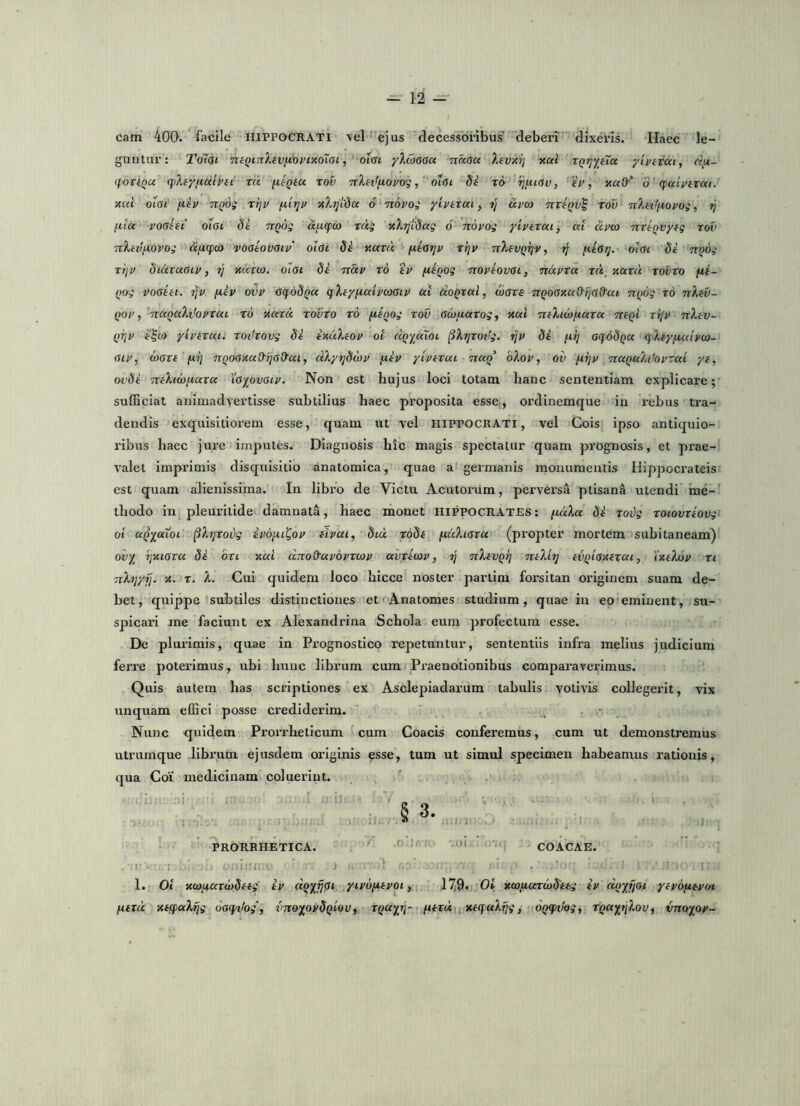cam 400. facile HIPPOCRATI \el ^'ejus Mecessdi'ibus deben’ dixeris. Haec le- guntur: To~i(Sl neQmXfVfivpixoiai, otcrt yX(06aa naaa Xivxij xal xQrjyHu yivtrai, c\u- tf OTfQu qiXf/imipit xa (xiQia xov nX^tffiopogolai dt x6 ijfiiav, ep, xaO'^ o cpaipivat. xul olat fiip TiQOs xi]p ^irjp x?^7]i'dcc 6 nopoi ylpixai, tj ccpca ttxIqv^ xov nXeif^opog, 77 fiiu poOiii otac di TiQog aflcpco xdg xXTjidag 6 nopog yiptxai, at dpoo nxtqvyfg xov nlitifiopog <5:,«qpco vooiovaip' olat di y.axd fitotjp xi]p nXevQrjv, 77 utotj. oiot di UQOg x>]P didxaaip, r/ xuxco. oiai di ndp x6 'ip fiiQog noptovGi, ndpxa xd^auxu xovxo fii- nog pooiii. 77V [xip ovp ccfodQu qXfyfialpcoaip at doQxal, aiaxs nQoaxa&fja&ai nQog x6 nXeti- Qop,'naQaXttopxai x6 xatd xovxo x6 fxiQog xov Gcofiaxog, xal mXtcDtiaxa xceQi xifp nXtv- QTjp i^io ytpixai. xodxovg di ixuXtop ot d^yatoi (iXjjxotfg. tjp di /.li] acfodqu qXfy/xatpco- Gtp, waxi (irj 7T()O0xaO'rjaO'ai, dXyydcop fiip yiptxai ixaQ^ bXop, ov fiTjp TtaQuXifopxaL yt, ovdi TtiXiiOfiaxa tayovaip. Non est hujus loci totam hanc sententiam explicare; sufficiat animadvertisse subtilius haec proposita esse, ordinemque in rebus tra- dendis exquisitioi-em esse, quam ut vel HIPPOCRATI, vel Cois ipso antiquio- ribus haec jure imputes. Diagnosis hic magis spectatur quam prognosis, et pi’ae- valet imprimis disquisitio anatomica, quae a germanis monumentis Hippocrateis est quam alienissima. In libro de Victu Acutorum, perversa ptisana utendi ine- thodo in pleuritide damnata, haec monet Hippocrates: fxdXa di xovg xoiovxtovg ot aQyaiot ^Xyxovg ipo^ui^op flpai^ did rodi (idXioxa (propter mortem subitaneam) ovy^ Tjxiaxa di bxi xal dno&apopxcap avxitap, ij nXiVQrj inXii] iVQioxfxai, txtXdp xt nXyy^. x. x. X. Cui quidem loco hicce noster parlim foi'sitan originem suam de- bet, quippe subtiles distinctiones eti^Anatomes studium, quae in eo feminent, su- spicari me faciunt ex Alexandrina Schola eum profectum esse. De plurimis, quae in Prognostico repetuntur, sententiis infra melius judicium ferre poterimus, ubi hunc librum cumj Praenotionibus comparaverimus. Quis autem has scriptiones ex Asolepiadarum tabulis votivis collegerit, vix unquam effici posse ci’ediderim. ^ Nunc quidem Prorrheticum cum Coacis conferemus, cum ut demonstremus utrumque librum ejusdem originis esse, tum ut simul specimen habeamus rationis, qua Coi' medicinam coluerint. ! PRORBHETICA. ' ' ‘'i COACAE. . ....;i-'i:- i . ■ '■ .1 . ' I' 1. Ot x(oi4.ax<j)difg' ip dqyrjGi yipo/xipoi, 17i9.i 0» xaificexiodieg tP doyfjoi ytpojxipot fitxd xiifaXijg oaqtfog', vnoyopdqtoVi x^ayrj- fxi^xdi,xfqaX^g, OQiptkg, XQaytjXoVf vnoyop-