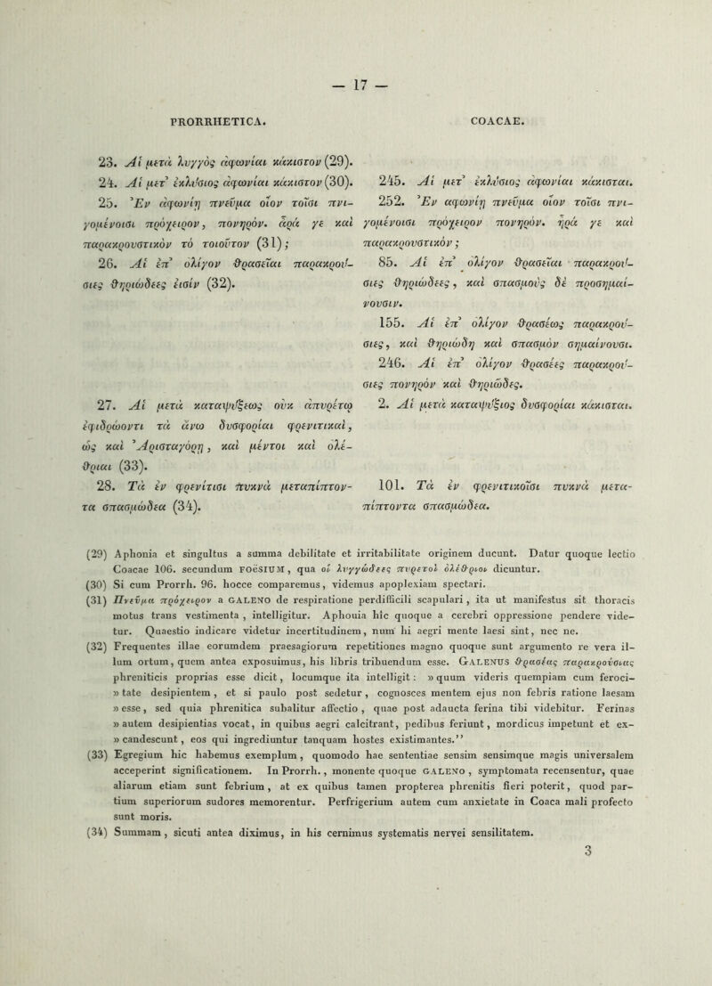 23. (itTCK, Xvyyoii dcpooviai ituxiavov {29). 2i. -Ai [XfT ixhhiog dcftopiai xuxiaTov (30). 25. ^Ep dfcopli] npfvfia oiop roiai npi- yovtipoKSi TTQO^ftQOp, nopTjQOP. dqd yi xai TtanaxQOvcsrixdp t6 toiovtop (31); 26. in oXiyop &QaaeTai ncxQUXQOif- aifi &TiQi6}difg iiaip (32). 27. Ait fiird xaraxpd^mg ovx dnvQirco iq.i8QcoopTi rd upoj 8v(S(fOQiai. cfQipirixai, wg xai ^^QiaTayoQrj, xal fitproi xal oXa- d‘Qi.ai (33). 28. Td ip cpQfpiricst nvxpd fietaninvop- ra OTtur>!.iw8fa (34). 245. ^itT ixXitGiog dcfcopiai xdxiGiat. 252. ^Ep aqcopii] npav^u diop roisi npi- yonipoiGi nQOf^tiQOP noprjoop. r^Qu ya xai naQaxoovOTixop; 85. in oXiyop ^QUoaXui naQaxQOt!- Giag {yijQico8aag, xal GnaG/xoig 8a nQOGrjfiai- VOVGIP. 155. in oXiyop 'd'QaGacog naQUXQOv- Giag, xai &7jQiw8't] xai GnaG/xop G7]iA,aipovGi. 246. in oXiyop -^QaGaag naqaxQOv- Giag noprjQOp xai &TjQid)8ag, 2. [xard xaraxliv^tog 8vG(fOQiai xdxiGvai. 101. Td ip cpQapiTixdiGt nvxpd f-iara- ninropra anaGfid8aa. (29) Aphonia et singultus a summa debilitate et irritabilitate originem ducunt. Datur quoque lectio Coacae 106. secundum FOeSIUM, qua ol Xiiyyadtiq dicuntur. (30) Si cum Prorrh. 96. hocce comparemus, videmus apoplexiam spectari. (31) Ilvtvpa nqoyfiyQov a GALENO de respiratione perdifficili scapulari , ita ut manifestus sit thoracis motus trans vestimenta , intelligitur. Aphouia hic quoque a cerebri oppressione pendere vide- tur. Quaestio indicare videtur incertitudinem, num hi aegri mente laesi sint, nec ne. (32) Frequentes illae eorumdem praesagiorum repetitiones magno quoque sunt argumento re vera il- lum ortum, quem antea exposuimus, his libris tribuendum esse. Galenus S-qaaiag 7taqaxqovata<; phreniticis proprias esse dicit, locumque ita intelligit : »quum videris quempiam cum feroci- »tate desipientem, et si paulo post sedetur, cognosces mentem ejus non febris ratione laesam sesse, sed quia phrenitica subalitur affectio, quae post adaucta ferina tibi videbitur. Ferinas s autem desipientias vocat, in quibus aegri calcitrant, pedibus feriunt, mordicus impetunt et ex- s candescunt, eos qui ingrediuntur tanquam hostes existimantes.” (33) Egregium hic habemus exemplum , quomodo hae sententiae sensim sensimque magis universalem acceperint significationem. In Prorrh., monente quoque GALENo , symptomata recensentur, quae aliarum etiam sunt febrium, at ex quibus tamen propterea phrenitis fieri poterit, quod par- tium superiorum sudores memorentur. Perfrigerium autem cum anxietate in Coaca mali profecto sunt moris. (34) Summam, sicuti antea diximus, in his cernimus systematis nervei sensilitatem. 3