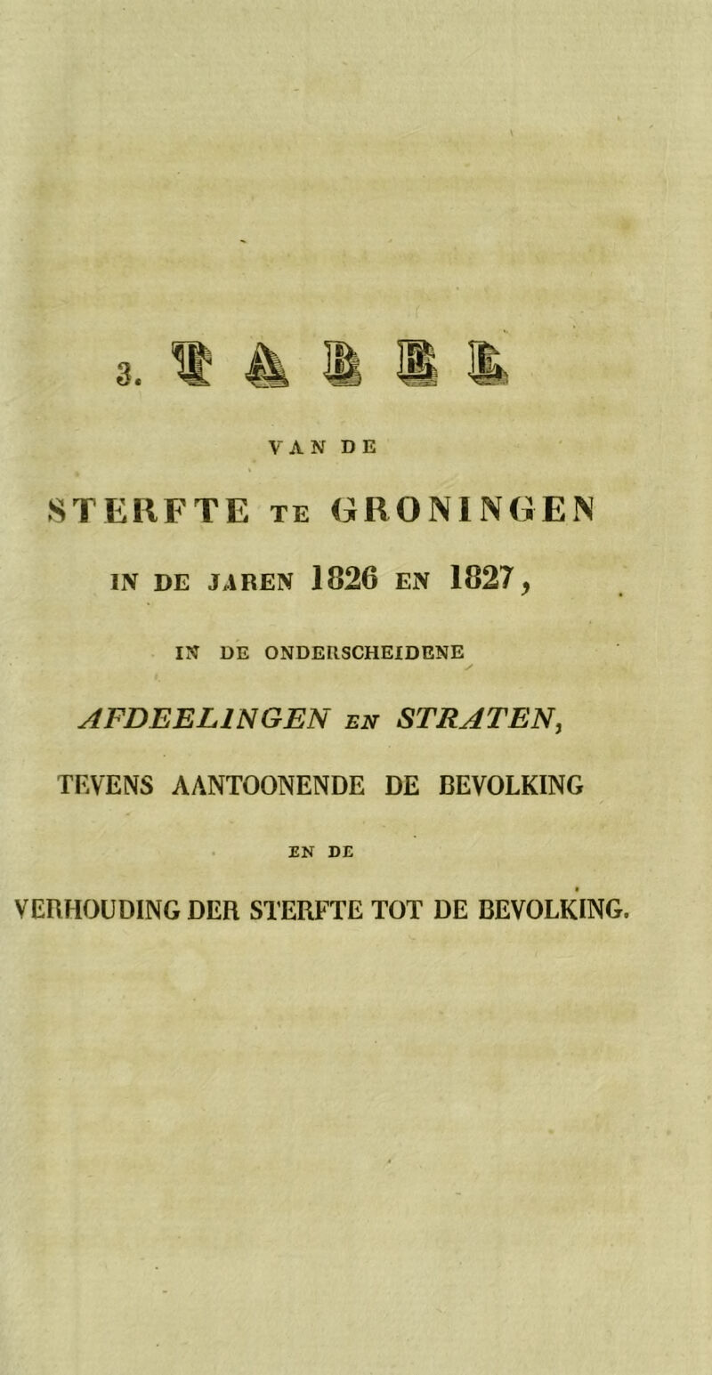 VAN DE STERFTE te GRONINGEN IN DE JAREN 1826 EN 1827, IN DE ONDERSCHEIDENE AFDEEL1N GEN en STRATEN, TEVENS AANTOONENDE DE BEVOLKING EN DE VERHOUDING DER STERFTE TOT DE BEVOLKING.