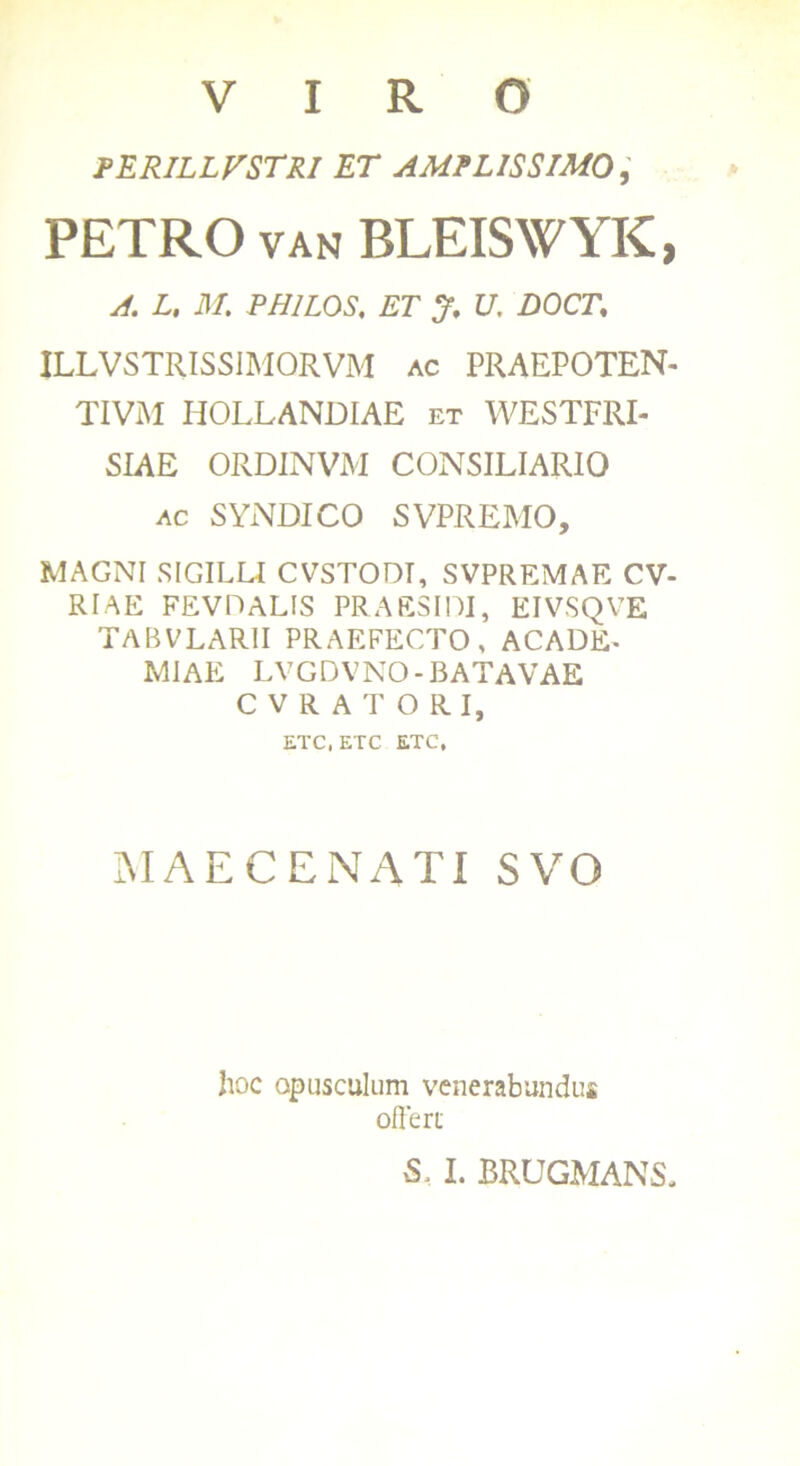 VIRO perillvstri et amplissimo, PETRO VAN BLEISWYK, A. L, M. PHILOS, ET J. U, DOCT\ ILLVSTRISSIMORVM ac PRAEPOTEN- TIVM HOLLANDIAE et WESTFRI- SIAE ORDINVM CONSILIARIO ac SYNDICO SVPREMO, MAGNI SIGILLI CVSTODT, SVPREMAE CV- RIAE FEVDALIS PRAESIDI, EIVSQVE TABVLARII PRAEFECTO , ACADE- MIAE LVGDVNO-BATAVAE CVRATORI, ETC.ETC ETC, MAECENATI SVQ hoc opusculum venerabundus offert S, I. BRLJGMANS.