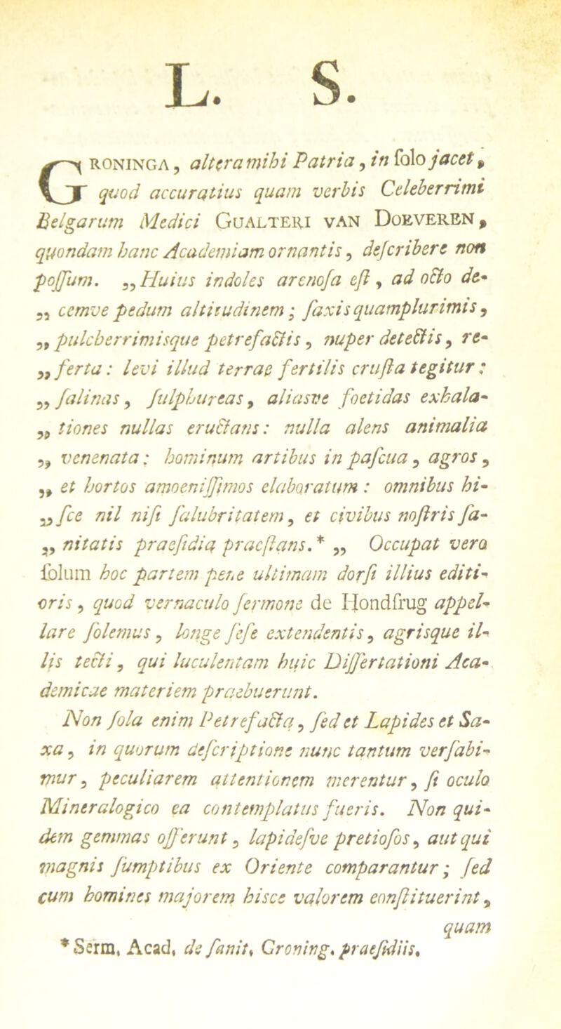 L. S. Groninga , ait era mihi Patria, tn fol o jacet f quod accuratius quam verbis Celeberrimi Belgarum Medici Gualteri van Doeveren % quondam hanc Academiam ornantis, dejeribere non poffum. „ Huius indoles arenofa e fi y ad oSto de- 5, cemve pedum altitudinem; faxisquamplurimis, „ pulcherrimisque petrefaftis, nuper detebhs, r<J- ,, ferta: levi illud terrae fertilis crufta tegitur ; 5, falinas, fulphureas, aliasve foetidas exhala- „ //0/7« nullas eructans: nulla alens animalia ,, venenata; hominum artibus inpafcua, agros , hortos amoeniffimos elaboratum: omnibus hi- 3^ [ce nil nifi falubritatem, et civibus noftris fa- „ nitatis praefidia pracflans. * „ Occupat vera iolum hoc partem per,e ultimam dor fi illius editi- «m, quod vernaculo fermone de Hondfrug appel- lare [olemus, fefie extendentis, agrisque il- lis tecti, qui luculentam huic DiJJertationi Aca- demicae materiem praebuerunt. Non fola enim Petrefa&q, fed et Lapides et Sa- xa , /’/7 quorum deferiptione nunc tantum ver fabi- mur 3 peculiarem attentionem merentur, y? oc///o Mineralogico ea contemplatus fueris. Non qui- dem gemmas offerunt5 lapidefve pretiofos, aut qui viagnis fumptibus ex Oriente comparantur; fed cum homines majorem hisce valorem eonflituerint, quam * Ssrm, Acad, defanit♦ Cronivg, praefidiis.