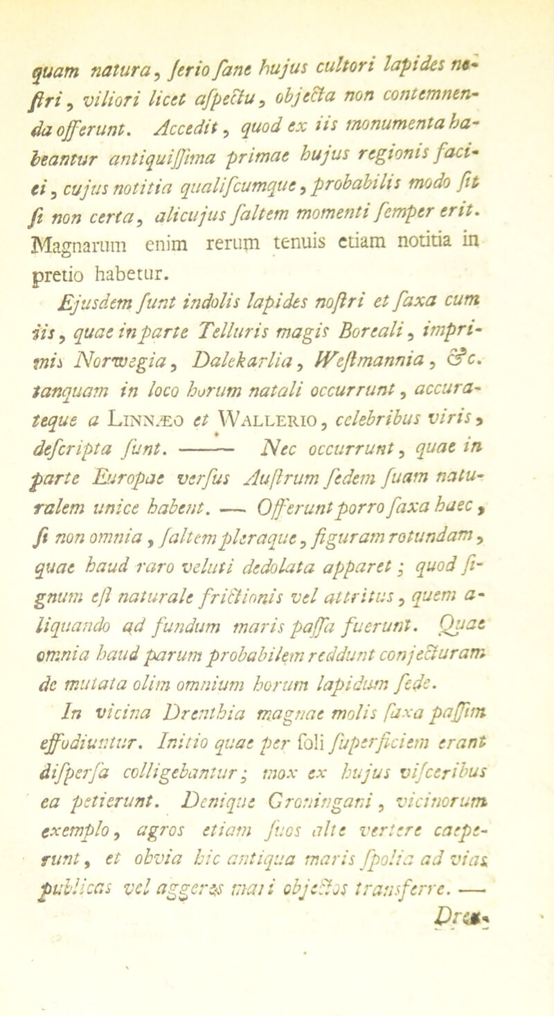 quam natura, Jerio fane hujus cultori lapides m- firi, viliori licet afpectu, objeci a non contemnen- da offerunt. Accedit, quod ex iis monumenta ha- beantur antiquiffima primae hujus regionis faci- ei 5 cujus notitia qualifeumque , probabilis modo fit fi non certa, alicujus [altem momenti femper erit. Magnarum enim rerum tenuis etiam notitia in pretio habetur. Ejusdem funt indolis lapides no/lri et faxa cum iis, quae in parte Telluris magis Boreali, impri- mis Norwegia, Dalekarlia, IVeJlmannia , c'fc. tanquam in loco horum natali occurrunt, accura- teque a Linnaeo et Wallerio, celebribus viris , deferipta funt. — Nec occurrunt, quae m parte Europae vsrfus Aufirum fedem fuam natu- ralem unice habent. — Offerunt porro faxa haec , fi non omnia, Jaltempleraque, figuram rotundam, quae haud raro veluti dedolata apparet; quod fi- gnum ejl naturale frictionis vel attritus, quem a- liquando ad fundum maris paffa fuerunt. Quae omnia haud parum probabilem reddunt conjecturam de mutata olim omnium horum lapidum ftde. In vicina Drenthia magnae molis faxa paffim effodiuntur. Initio quae per foli fuperficiem erant difperfa colligebantur; mox ex hujus vijceribus ea petierunt. Denique Groningani, vicinorum exemplo, agros etiam juos alte vertere coepe- runt , et obvia hic antiqua maris /polia ad vias, publicas vel aggeres mati objcitos transferre. —
