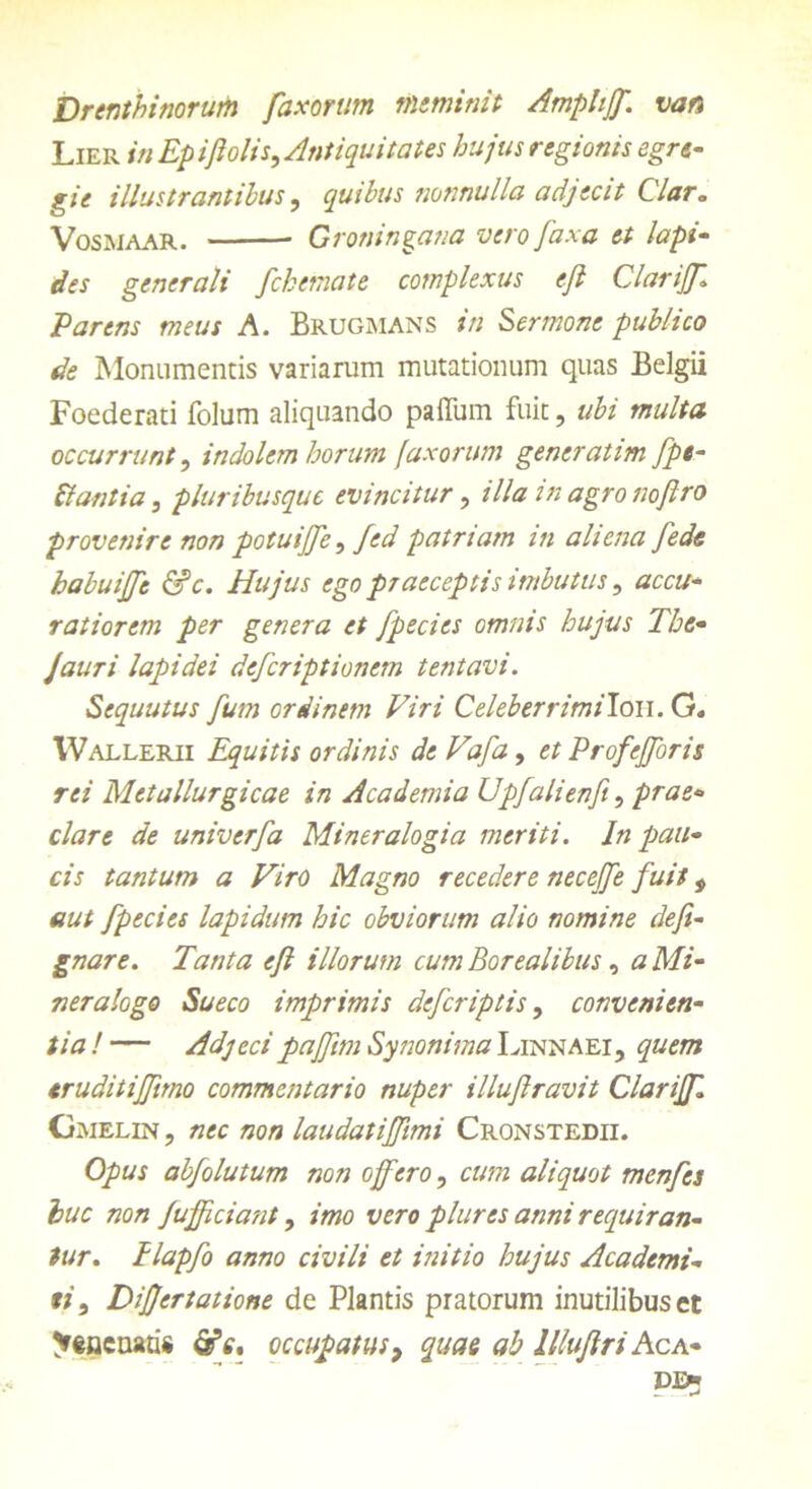Drenthinorum faxorum meminit Amphjf. van Lier in Ep i/i olis. Antiquitates hujus regionis egre- gie illustrantibus, quibus nonnulla adjecit Clar,, Vosmaar. Groningana vero fa.xa et lapi- des generali fckemate complexus ejl Clarijf Parens meus A. Brugmans in Sermone publico de Monumentis variarum mutationum quas Belgii Foederati folum aliquando paflum fuit, ubi multa occurrunt, indolem horum faxorum generatim fpe- ftantia, pluribusque evincitur, illa in agro noftro provenire non potuijje, fed patriam in aliena fede habuiffe &c. Hujus ego praeceptis imbutus, accu- ratiorem per genera et fpecies omnis hujus The- Jauri lapidei deferiptionem tentavi. Sequutus fum ordinem Viri Celeberrimilou. G. IVallerii Equitis ordinis deVafa, et Profefforis rei Metallurgicae in Academia Upfalienft, prae- clare de univerfa Mineralogia meriti. In pau- cis tantum a Viro Magno recedere necejfe fuit, aut fpecies lapidum hic obviorum alio nomine defi- gnare. Tanta efl illorum cum Borealibus , a Mi- neralogo Sueco imprimis deferiptis, convenien- tia ! — Adjecipajfim Synonima Linnaei, quem eruditiffimo commentario nuper illuftravit Clarijf Gmelin , nec non laudatijfimi Cronstedii. Opus abfolutum non offero, cum aliquot menfes huc non Jufficiant, imo vero plures anni requiran- tur. Ilapfo anno civili et initio hujus Academi- */', Differtatione de Plantis pratorum inutilibus ct