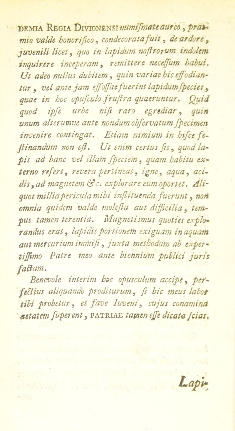 eemia Regia biYionvnsiiiumifmate aureo, prae- mio valde honorifico, condecorata fuit, de ardore , juvenili licet, gwo in lapidum noftrorum indidem inquirere inceperam, remittere neccffum habui. Ut adeo nullus dubitem, £«/7i variae hic effodian- tur , vel ante jam effoffae fuerint lapidum fpecies , /7z /joc opufculo fruflra quaeruntur. Quid quod ipfe urbe nift raro egrediar, quin unum alterumve ante nondum obfervatum fpecimen invenire contingat. Etiam nimium in hifce fe- flinandum non efi. Ut enim certus fis, quod la- pis ad hanc vel illam fpeciem, quam habitu ex- terno refert, revera pertineat, igne, aqua, aci- dis, ad magnetem &c. explorare eiim oportet. Ali- quot milliapericula mihi inf i tuenda fuerunt, noti omnia quidem valde molefla aut difficilia, tem- pus tamen terentia. Magnetismus quoties explo- randus erat, lapidis portionem exiguam inaquant aut mercurium immifi, juxta methodum ab exper- tiffimo Patre meo ante biennium publici juris fattam. Benevole interim boc opusculum accipe, per- fectius aliquando proditurum, fi hic meus labot tibi probetur, et fave luveni, cujus co nam i net aetatem fuperent, patriae tamen eff e dicata fcias. LapU