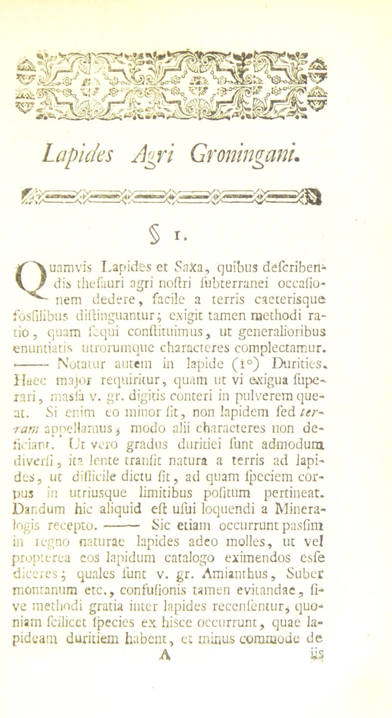 Quamvis Lapides et SaXa, quibus defcriben- dis thefauri agri noftri fubternmei occafio- nem dedere, facile a terris caeterisque fosfilibus diitinguantur; exigit tamen methodi ra- tio , quam fequi conflituimus, ut generalioribus enuntiatis utrorumque characteres complectamur. • Notatur autem in lapide (i°) Durities, Haec major requiritur, quam ut vi exigua fupe- rari, masfa v. gr. digitis conteri in pulverem que- at. Si enim eo minor fit, non lapidem fed ter-' rarr, appellamus, modo alii characteres non de- liciam. Ut vero gradus duritiei funt admodum diverfi, ita lente tranfit natura a terris ad lapi- des, ut difficile dictu fit, ad quam lpcciem cor- pus in utriusque limitibus pofitum pertineat. Dandum hic aliquid effc ufui loquendi a Minera- logis recepto. Sic etiam occurrunt pasfim in regno naturae lapides adeo molles, ut vel propterea eos lapidum catalogo eximendos esfe diceres; quales liant v. gr. Amianthus, Suber montanum etc., confufionis tamen evitandae, li- ve methodi gratia inter lapides recenlentur* quo- niam fcilicct lpecies ex hisce occurrunt, quae la- pideam duritiem habent, et mixtus commode de A iis