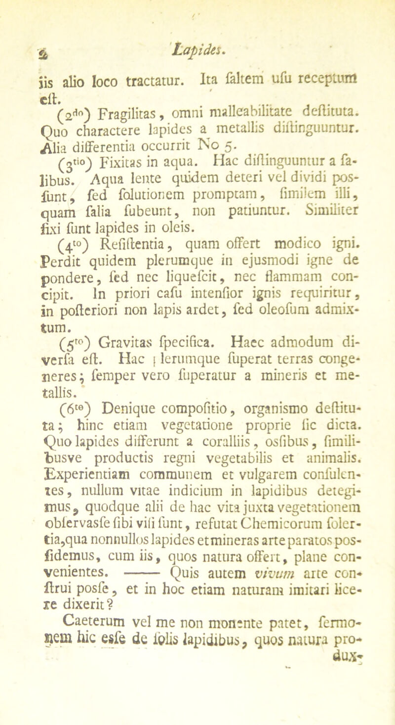 iis alio loco tractatur. Ita faltem ufu receptum (2do) Fragilitas, omni malleabilitate deftituta. Quo charactere lapides a metallis diitinguuntur. Alia differentia occurrit No 5. Fixitas in aqua. Hac diflinguumur a Ta- libus. Aqua lente quidem deteri vel dividi pos- funt, fed folutionem promptam, fimiiem illi, quam falia fubeunt, non patiuntur. Similiter fixi funt lapides in oleis. (4t0) Refiftentia, quam offert modico igni. Perdit quidem plerumque in ejusmodi igne de pondere, fed nec liquefcit, nec flammam con- cipit. In priori cafu intenfior ignis requiritur, in pofleriori non lapis ardet, fed oleofum admix- tum. (5tp) Gravitas fpccifica. Haec admodum di- verfa eft. Hac [ lerumque fuperat terras conge- neres; femper vero fuperatur a mineris et me- tallis. (6tG) Denique compofitio, organismo deflitu- ta; hinc etiam vegetatione proprie lic dicta. Quo lapides differunt a coralliis, osfibus, fimili- busve productis regni vegetabilis et animalis. Experientiam communem et vulgarem confulen- tes, nullum vitae indicium in lapidibus detegi- mus , quodque alii de hac vita juxta vegetationem obiervasfe fibi vili funt, refutat Chemicorum foler- tia,qua nonnullos lapides et mineras arte paratos pos- fidemus, cum iis, quos natura offert, plane con- venientes. Quis autem vivum arte con- ftrui posfe, et in hoc etiam naturam imitari lice- re dixerit? Caeterum vel me non monente patet, fermo- iiem hic esfe de iblis lapidibus, quos natura pro- dux-