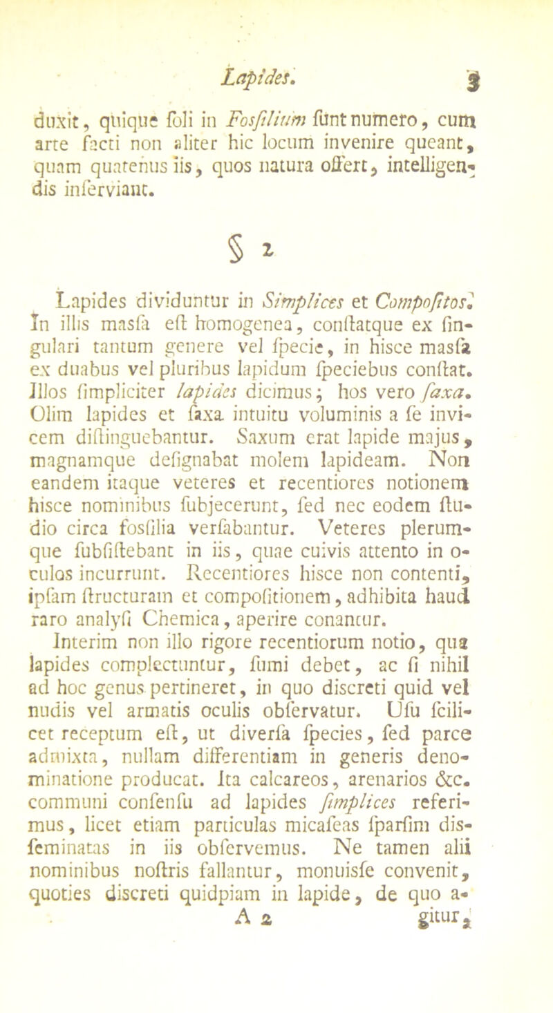 duxit, quique foli in Fosftlium funtnumero, cum arte facti non aliter hic locum invenire queant, quam quatenus iis, quos natura offert, intelligen- dis infervianc. § * Lapides dividuntur in Simplices et Compofttosl In illis masfa ed homogenea, conftatque ex fin- gulari tantum genere vel fpecie, in hisce masfa ex duabus vel pluribus lapidum fpeciebus condat. JIJos (impliciter lapides dicimus; hos vero faxa. Olim lapides et faxa intuitu voluminis a fe invi- cem didinguebantur. Saxum erat lapide majus , magnamque defignabat molem lapideam. Non eandem itaque veteres et recentiores notionem hisce nominibus fubjecerunt, fed nec eodem ftu- dio circa fosfilia verfabantur. Veteres plerum- que fubfidebant in iis, quae cuivis attento in o- culos incurrunt. Recentiores hisce non contenti, ipfam dructuram et compofitionem, adhibita haud raro analyfi Chemica, aperire conancur. Interim non illo rigore recentiorum notio, qua lapides complectuntur, fumi debet, ac fi nihil ad hoc genus pertineret, in quo discreti quid vel nudis vel armatis oculis obiervatur. Ufu fcili- cet receptum ed, ut diverla fpecies, fed parce admixta, nullam differentiam in generis deno- minatione producat. Ita calcareos, arenarios &c. communi confenfu ad lapides fimplices referi- mus , licet etiam paniculas micafeas fparfim dis- feminatas in iis obfervemus. Ne tamen alii nominibus nodris fallantur, montiisfe convenit, quoties discreti quidpiam in lapide, de quo a- A 2 gitur a