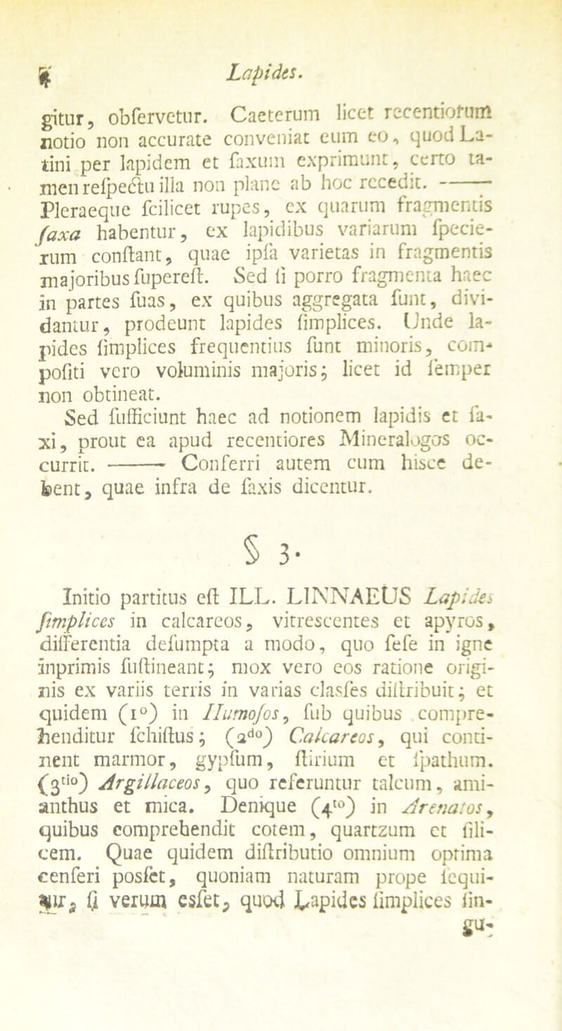 gitur, obfervctur. Caeterum licet recentiofutrt notio non accurate conveniat cum eo, quod La- tini per lapidem et faxum exprimunt, certo ta- men reipectu illa non plane ab hoc recedit. * Pleraeque fcilicet rupes, cx quarum fragmentis faxa habentur, ex lapidibus variarum fpecie- xum conflant, quae ipfa varietas in fragmentis majoribus fupereft. Sed (i porro fragmenta haec in partes fuas, ex quibus aggregata funt, divi- dantur, prodeunt lapides limplices. Unde la- pides fimplices frequentius funt minoris, ccm* pofiti vero voluminis majoris; licet id iemper non obtineat. Sed fufficiunt haec ad notionem lapidis et la- xi, prout ea apud recentiores Mineralogos oc- currit. Conferri autem cum hisce de- bent, quae infra de faxis dicentur. § 3- Initio partitus effc ILL. LINNAEUS Lapides fimplices in calcareos, vitrescentes et apyros, differentia defumpta a modo, quo fefe in igne inprimis fuftineant; mox vero eos ratione origi- nis ex variis terris in varias clasfes diliribuic; et quidem (i°) in Humofos, fub quibus compre- henditur lchillus; (ad0) Calcareos, qui conti- nent marmor, gypfum, Ifirium et fpathum. (j3ti0) Argillaceos, quo referuntur talcum, ami- anthus et mica. Demque (4'°) in Arenatos, quibus comprehendit cotem, quartzum ct fili- cem. Quae quidem dillributio omnium optima cenferi poslct, quoniam naturam prope lequi- Q verum esfet, quod JUapidcs limplices lin- gu-