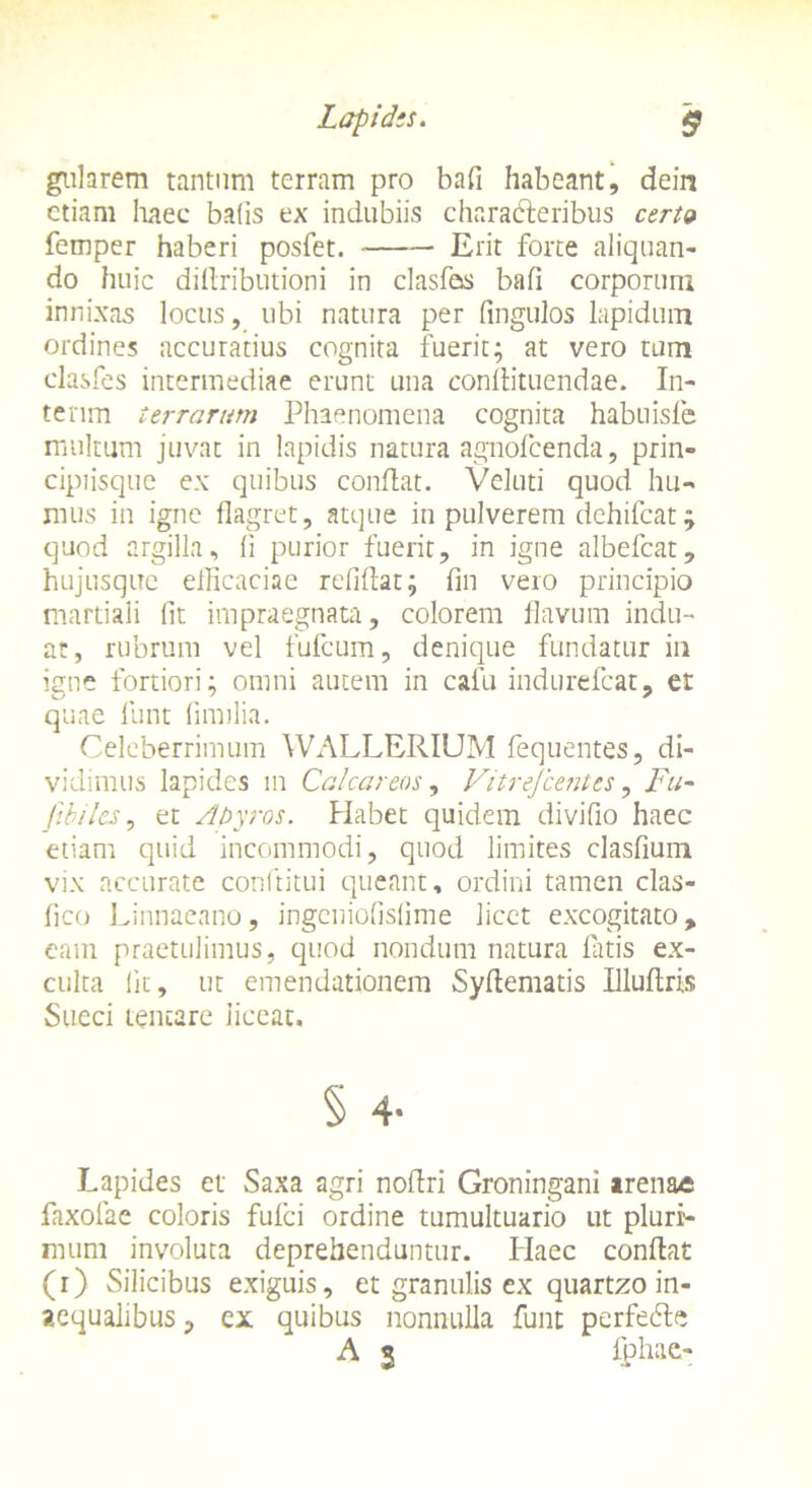 gularem tantum terram pro bafi habeant, dein etiam haec ba(is ex indubiis characteribus certo femper haberi posfet. • Erit forte aliquan- do huic diflributioni in clasfas bafi corporum innixas locus, ubi natura per fingulos lapidum ordines accuratius cognita fuerit; at vero tum clasfes intermediae erunt una conflituendae. In- tenm terrarum Phaenomena cognita habuisle multum juvat in lapidis natura agnofcenda, prin- cipiisque ex quibus conflat. Veluti quod hu- mus in igne flagret, atque in pulverem dchifcat; quod argilla, li purior fuerit, in igne albefcat, hujusquc efficaciae refiflat; fin vero principio martiali (it impraegnata, colorem flavum indu- at, rubrum vel fufcum, denique fundatur in igne fortiori; omni autem in cafu indurefcat, et quae funt fimilia. Celeberrimum WALLERIUM fequentes, di- vidimus lapides m Calcar eos, Vitrejcentes, Fu~ fibilcs, et Abyros. Habet quidem divifio haec etiam quid incommodi, quod limites clasfium vix accurate conftitui queant, ordini tamen clas- fico Linnaeano, ingcniofislime licet excogitato, eam praetulimus, quod nondum natura fatis ex- culta iit, ut emendationem Syflematis Illuflris Sueci tencare liceat. § 4- Lapides et Saxa agri noflri Groningani arenae faxofae coloris fufei ordine tumultuario ut pluri- mum involuta deprehenduntur. Haec conflat (r) Silicibus exiguis, et granulis ex quartzo in- aequalibus ? cx quibus nonnulla funt perfedle A $ fphae-