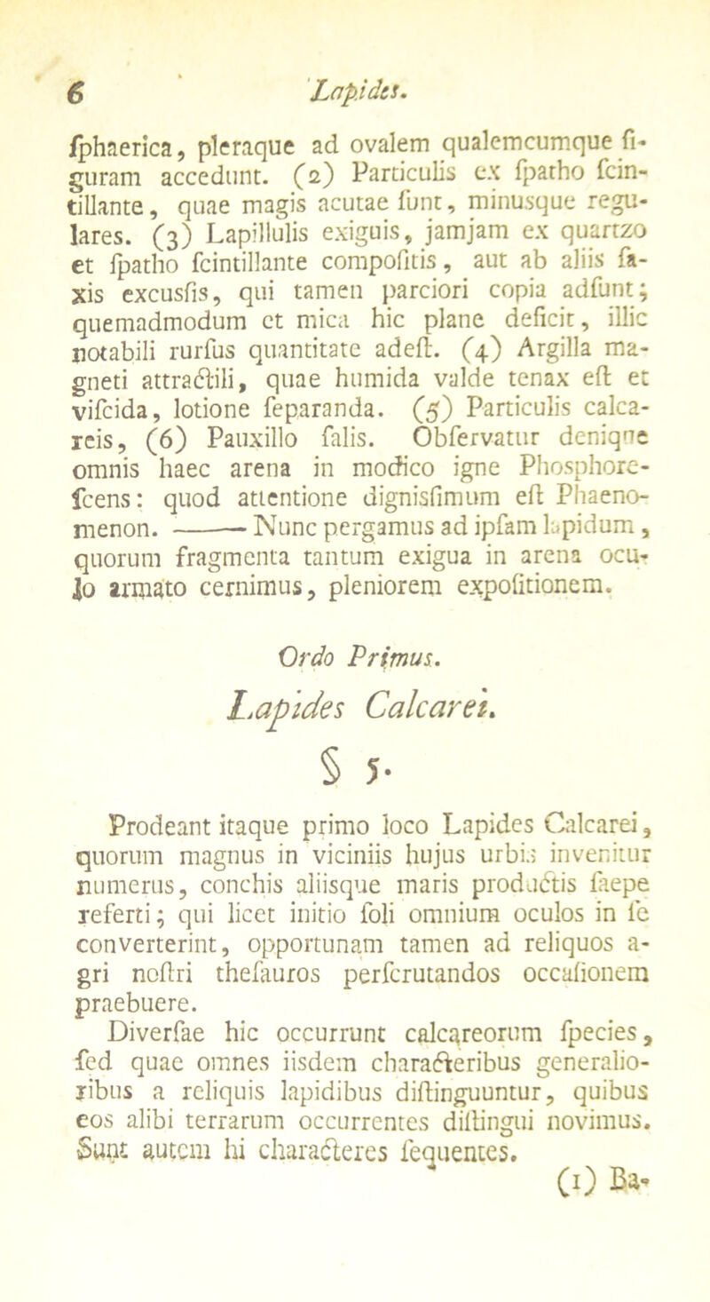 /phaerica, pleraque ad ovalem qualemcumque fi- guram accedunt, (2) Particulis ex fpatho fcin- tillante, quae magis acutae fiunt, minusque regu- lares. (3) Lapillulis exiguis, jamjam ex quartzo et fpatho fcindllante compofitis, aut ab aliis fia- xis excusfis, qui tamen parciori copia adfiunt; quemadmodum ct mica hic plane deficit, illic notabili rurfius quantitate adeft. (4) Argilla ma- gneti attradili, quae humida valde tenax efifc et vificida, lotione fieparanda. (5) Particulis calca- reis, (6) Pauxillo falis. Obfervatur denique omnis haec arena in modico igne Phosphore- fcens: quod attentione dignisfimum efi: Phaeno- menon. Nunc pergamus ad ipfiam lapidum , quorum fragmenta tantum exigua in arena ocu- lo armato cernimus, pleniorem expolitionem. Prodeant itaque primo loco Lapides Calcarei, quorum magnus in viciniis hujus urbis invenitur numerus, conchis aliisque maris produdis fiaepe referti; qui licet initio foli omnium oculos in fie converterint, opportunam tamen ad reliquos a- gri nollri thefauros perfcrutandos occalionem praebuere. Diverfae hic occurrunt calcareorum fipecies, fed quae omnes iisdem charaderibus generalio- ribus a reliquis lapidibus diftinguuntur, quibus eos alibi terrarum occurrentes dillingui novimus. Sunt autem hi charaderes fequentes. Ordo Primus. Dides Calcaret. (0 Ba-