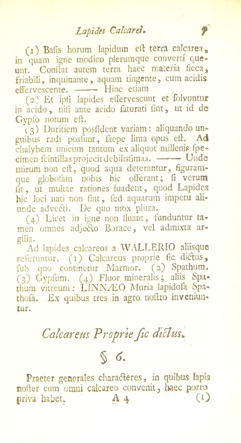 (1) Bafis horum lapidum eft terra calcarea, in quam igne modico plerumque converti que- unt. Conflat autem terra haec materia ficca, friabili, inquinante, aquam tingente, cum acidis effervescente. Hinc etiam (2) Et ipfi lapides effervescunt et folvuntur in acido, nifi ante acido faturati fint, ut id de Gypfo notum eft. ^3) Duritiem posfident variam: aliquando un- guibus radi posfunt, faepe lima opus eft. Aci chalybem unicum tantum ex aliquot millenis fpe- cimen fcintillas projecitdebilisfimas. Unde mirum non eft, quod aqua deterantur, figuram- que globofam nobis hic offerant; fi verum fit, ut multae rationes fuadent, quod Lapides hic loci nati non fint, fed aquarum impetu ali- unde advedli. De quo nrox plura. (4) Licet in igne non fluant, funduntur ta- men omnes adjeclo Borace, vel admixta ar- gilla. Ad lapides calcareos a WALLERIO aliisque referuntur. (1) Calcareus proprie fic didlus, fub quo continetur Marmor. (2) Spathum. (3) Gypfum. (4) Fluor mineralis; aliis Spa- thum vitreum : LINNHiO Muria lapidofa Spa- thofa. Ex quibus tres in agro noftro inveniun- tur. Calcareus Proprie Jic chclus.. § 6. Praeter generales charadleres, in quibus Iapis nofter cum omni calcareo convenit, haec porro priva habet» A 4 (0