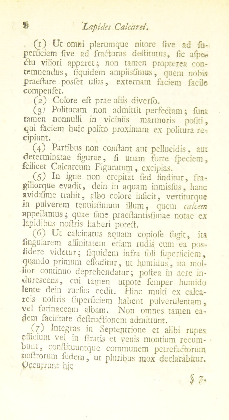(1) Ut omni plerumque nitore fi ve ad fu-* pcrficiem five ad fracturas defiitutus, fic afpo diu viliori apparet; non tamen propterea con- temnendus, fiquidem amplisfifnus, quem nobis praedare posfet ufus, externam faciem facile compeufet. (2) Colore efr prae aliis diverfo. (3) Polituram non admittit perfectam; funt tamen nonnulli in viciniis marmoris pofiti, qui faciem huic polito proximam ex politura re- cipiunt. (4) Partibus non confiant aut pellucidis, au: determinatae figurae, fi unam forte Ipeciem, fcilicet Calcareum Figuratum, excipias. .00 Jh igne non crepitat fed iinditur, fra- giliorque evadit, dein in aquam inmisfus, hanc avidifime trahit, albo colore inficit, vertiturque in pulverem tenuisfimum illum, quem calcem appellamus; quae lane praeftantisfimae notae ex lapidibus nofiris haberi poteft. (6) Ut calcinatus aquam copiofe fugit, ita lingularem affinitatem etiam rudis cum ea pos- fidere videtur; fiquidem infra foli fupcrriciem, quando primum effoditur, ut humidus’, ita mol- lior continuo deprehendatur; pofiea in aere in- durescens, cui ta\nen utpote femper humido lente dein rurfus cedit. Hinc multi ex calca, - reis nofiris fuperficiem habent pulverulentam, vel farinaceam albam. Non omnes tamen ea- dem facilitate defirueffionem admittunt. J.7) Integras in vSeptentrione et alibi rupes efficiunt vel in firatis et venis montium recum- bth,t, confiituuntque communem petrefadlbrum noftrorum fodem, ut pluribus mox declarabitur, ypcujrunt hic