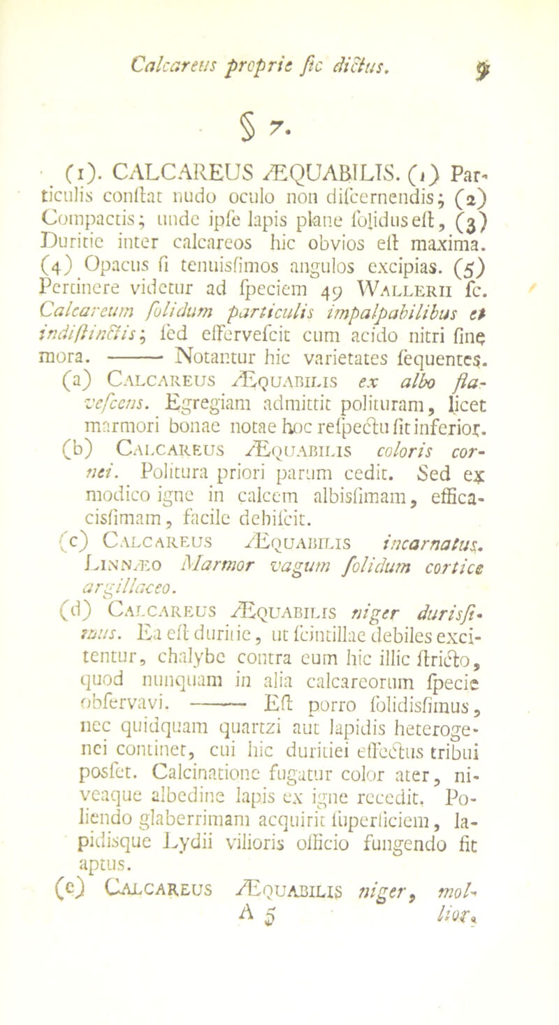 § (i). CALCAREUS /EQUARIUS, (j) Par- ticulis condat nudo oculo non difcernendis; (a) Compactis; unde ipfe lapis plane lblidused, (3) Duritie inter calcareos hic obvios ed maxima. (4) Opacus fi tenuisfimos angulos excipias. (5) Pertinere videtur ad fpeciem 49 Wallerii fc. Calcar cum fui i dum particulis impalpabilibus et indi fi i aciis; led effervefeit cum acido nitri fine mora. Notantur hic varietates fequente?. (a) Calcareus /Equabilis ex albo fla- vefcens. Egregiam admittit polituram, licet marmori bonae notae hoc refpedtu fit inferio*. (b) Calcareus /Equabilis coloris cor- nei. Politura priori parum cedit. Sed e* modico igne in calcem albisfimam, effica- cisfimam, facile dehilcit. (c) Calcareus Aequabilis incarnatus. Linn/eo Marmor vagum /olidum cortice argillaceo. (d) Calcareus /Equabilis niger duris fi- mus. Ea efl duriiie, ut Icintillae debiles exci- tentur, chalybe contra cum hic illic dricb, quod nunquam in alia calcareorum Ipecie obfervavi. Ed porro folidisfimus, nec quidquam quartzi aut lapidis heteroge- nei continet, cui hic duritiei effectus tribui posfet. Calcinatione fugatur color ater, ni- veaque albedine lapis ex igne recedit. Po- liendo glaberrimam acquirit fuperiiciem, la- pidisque Lydii vilioris odicio fungendo fit aptus. (c) Calcareus /Equabilis niger9 moU A 5 Itou