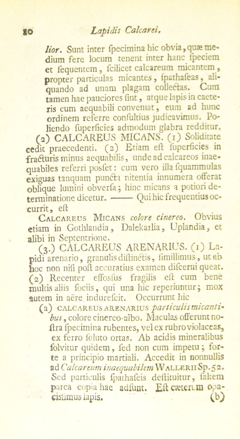 lior. Sunt inter fpecimina hic obvia,quae me- dium fere locum tenent inter hanc Ipeciem et fequentem, fcilicet calcareum micantem , propter particulas micantes, fpathafeas, ali- quando ad unam plagam colle&as. Cum tamen hae pauciores fint, atque lapis in caete- ris cum aequabili conveniat, eum ad hunc ordinem referre confultius judicavimus. Po- liendo fuperficies admodum glabra redditur, (a) CALCAREUS MICANS, (i) Soliditate cedit praecedenti, (a) Etiam eft liiperficies in fradturis minus aequabilis, unde ad calcareos inae- quabiles referri posfet: cum vero illa fquammulas exiguas tanquam pundh nitentia innumera offerat oblique lumini obverfa; hinc micans a potiori de- terminatione dicetur. Qui hic frequentius oc- currit, eft Calcareus Micans colore cinereo. Obvius etiam in Gothlandia, Dalekailia, Uplandia, et alibi in Septentrione. (3.) CALCAREUS ARENARIUS. (1) La- pidi arenario, granulisdiftin&is, limillimus, ut ab hoc non nifi poft accuratius examen difeemi queat. (2) Recenter effosfus fragilis ell cum bene inultis aliis fociis, qui una hic reperiunturj mox autem in aere indurefeit. Occurrunt hic (a) calcareus arenarius particulis micanti- bus, colore cinereo-albo. Maculas offerunt no- ftra fpecimina rubentes, vel ex rubro violaceas, ex ferro leluto ortas. Ab acidis mineralibus folvitur quidem, fed non cum impetu; for- te a principio martiali. Accedit in nonnullis ad Calcareum inaequabilem Wallerii Sp. 52. Sed particulis fpathafeis deflituitur, faltem parca copia hae adliint. Eft cietcri.ra opa- cisiimus iapis. (b)