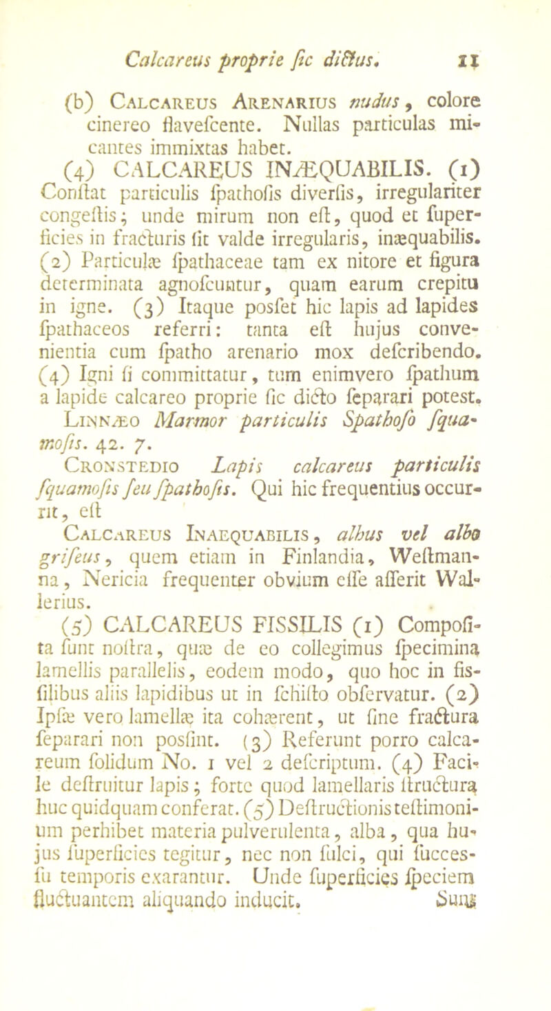 (b) Calcareus Arenarius nudus, colore cinereo flavefcente. Nullas particulas mi- cantes immixtas habet. ^ (4) CALCAREUS IN^QUABILIS. (1) Conflat particulis fpathofis diverfis, irregulariter congefiis; unde mirum non eft, quod et fuper- ficies in fraduris (it valde irregularis, inaequabilis. (2) Particula? fpathaceae tam ex nitore et figura determinata agnofcuntur, quam earum crepitu in igne. (3) Itaque posfet hic lapis ad lapides fpathaceos referri: tanta eft hujus conve- nientia cum fpatho arenario mox defcribendo. (4) Igni fi committatur, tum enimvero fpathum a lapide calcareo proprie fic difto feparari potest. Linnaeo Marmor particulis Spathofo [qua- nto fis. 42. 7. Croxstedio Lapis calcareus particulis fiquamofis J'eu fpathofis. Qui hic frequentius occur- rit, elt Calcareus Inaequabilis, albus vel alba grifeus, quem etiam in Finlandia, Weflman- na , Nericia frequenter obvium elfe aderit Wal- lerius. (5) CALCAREUS FISSILIS (1) Compofi- ta fiunt nofira, qua? de eo collegimus fpecimina lamellis parallelis, eodem modo, quo hoc in fis- filibus aliis lapidibus ut in fcfiillo obfervatur. (2) Ipfa? vero lamella? ita coha?rent, ut fine fraftura feparari non posfint. (3) Referunt porro calca- reum folidum No. 1 vel 2 defcriptum. (4) Faci- le dedruitur lapis; forte quod lamellaris ltrucfiura huc quidquam conferat. (5) Deflructionisteftimoni- um perhibet materia pulverulenta, alba , qua hu- jus iiiperlicies tegitur, nec non fulci, qui fucces- fu temporis exarantur. Unde fuperlicies ipeciem fludtuantcm aliquando inducit. Suns