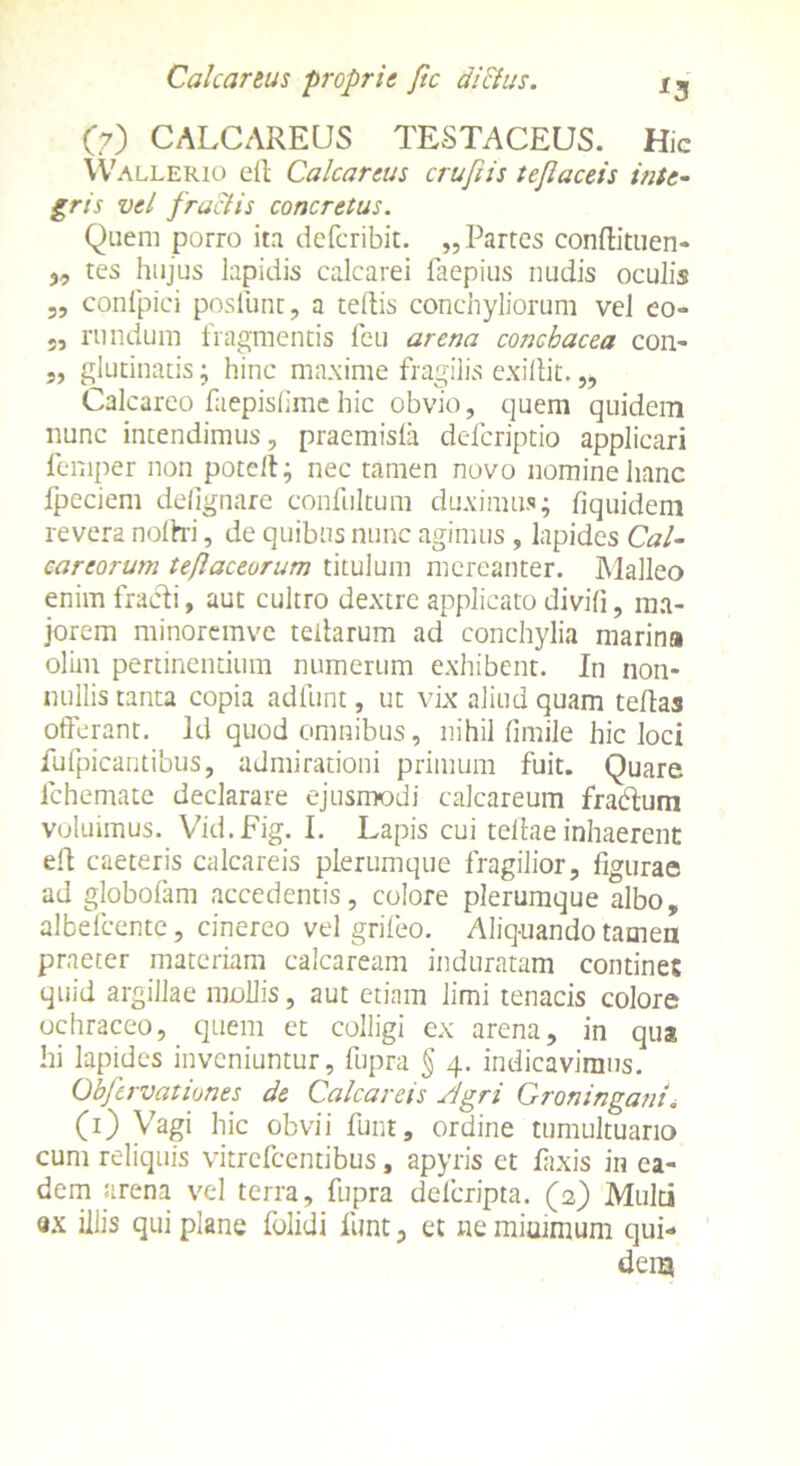 Cale artus -proprie fi e di Eius. OO CALCAREUS TESTACEUS. Hic Wallerio eit Calcareus crufiis teflaceis inte- gris vel fractis concretus. Quem porro ita deferibit. „ Partes conflituen- „ tes hujus lapidis calcarei faepius nudis oculis „ conlpici poslunt, a tedis conchyliorum vel eo- 5, rundum iragmentis lcu arena concbacca con- ,, glutinatis; hinc maxime fragilis exiliit.„ Calcareo faepislimehic obvio, quem quidem nunc intendimus, praemisla deferiptio applicari feniper non poteft; nec tamen novo nomine hanc fpeciem defignare confultum duximus; fiquidem revera nollri, de quibus nunc agimus , lapides Cal- careorum teflaceorum titulum mereanter. Malleo enim fracti, aut cultro dextre applicato divifi, ma- jorem minoremve teilarum ad conchylia marina olim pertinentium numerum exhibent. In non- nullis tanta copia adfunt, ut vix aliud quam tedas offerant. Id quod omnibus, nihil fimile hic loci fufpicantibus, admirationi primum fuit. Quare lchemate declarare ejusmodi calcareum frabtum voluimus. Vid.Fig. I. Lapis cui tellae inhaerent elt caeteris calcareis plerumque fragilior, figurae ad globofam accedentis, colore plerumque albo, albefeente, cinereo vel grifeo. Aliq-uando tamen praeter materiam calcaream induratam contines quid argillae mollis, aut etiam limi tenacis colore ochraceo, quem et colligi ex arena, in qua hi lapides inveniuntur, fupra § 4. indicavimus. Obfervationes de Calcareis Slgri Groningant. (O Vagi hic obvii funt, ordine tumultuario cum reliquis vitrefeentibus, apyris et faxis in ea- dem arena vel terra, fupra deferipta. (2) Multi «x iliis qui plane folidi funt, et ne minimum qui- dem