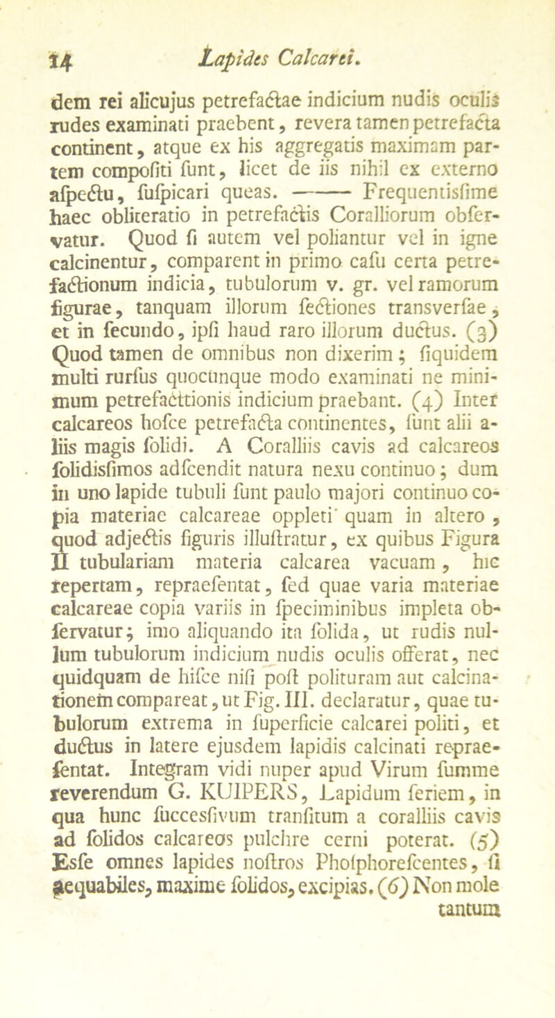 dem rei alicujus petrefadae indicium nudis oculis rudes examinati praebent, revera tamen petrefacta continent, atque ex his aggregatis maximam par- tem compofiti funt, licet de iis nihil ex externo afpc&u, fufpicari queas. Frequentisfime haec obliteratio in petrefaclis Coralliorum obfer- vatur. Quod fi autem vel poliantur vel in igne calcinentur, comparent in primo cafii cena petre- fadionum indicia, tubulorum v. gr. vel ramorum figurae, tanquam illorum Tectiones transverfae, et in fecundo, ipfi haud raro illorum ductus. (3) Quod tamen de omnibus non dixerim ; fiquidem multi rurfus quoctinque modo examinati ne mini- mum petrefadtionis indicium praebant. (4) Inter calcareos hofce petrefnda continentes, lunt alii a- liis magis lolidi. A Coralliis cavis ad calcareos folidisfimos adfcendit natura nexu continuo; dum in uno lapide tubuli funt paulo majori continuo co- pia materiae calcareae oppleti' quam in altero , quod adjedis figuris illuftratur, ex quibus Figura II tubulariam materia calcarea vacuam, hic repertam, repraefentat, fed quae varia materiae calcareae copia variis in fpeciminibus impleta ob- fervaturj imo aliquando ita folida, ut rudis nul- lum tubulorum indicium nudis oculis offerat, nec quidquam de hifce nifi polt polituram aut calcina- tionemcompareat,utFig. III. declaratur, quae tu- bulorum extrema in fuperficie calcarei politi, et du&us in latere ejusdem lapidis calcinati reprae- sentat. Integram vidi nuper apud Virum fumme reverendum G. KUIPERS, Lapidum feriem, in qua hunc fuccesfivum tranfitum a coralliis cavis ad Iblidos calcareos pulchre cerni poterat. (5) Esfe omnes lapides noffros Pholphorefcentes, 1] aequabiles, maxime folidos, excipias. (6) Non mole tantum