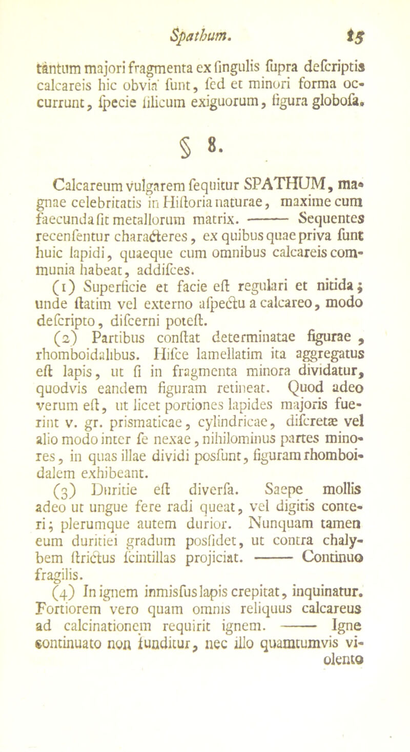 Spatham. t$ tantum majori fragmenta ex fingulis fupra defcriptis calcareis hic obvia' funt, fed et minori forma oc- currunt, ipecie lilicum exiguorum, figura globofa. § «• Calcareum vulgarem fequitur SPATHUM, ma« gnae celebritatis in Hidoria naturae, maxime cum faecundafit metallorum matrix. Sequentes recenfentur chara&eres, ex quibus quae priva funt huic lapidi, quaeque cum omnibus calcareis com- munia habeat, addifces. (1) Superficie et facie efl regulari et nitida; unde ftatim vel externo afpecfu a calcareo, modo defcripto, difcerni potell. (2) Partibus condat determinatae figurae , rhomboidalibus. Hifce lamellatim ita aggregatus eft lapis, ut fi in fragmenta minora dividatur, quodvis eandem figuram retineat. Quod adeo verum ed, ut licet portiones lapides majoris fue- rint v. gr. prismaticae, cylindricae, difereta* vel alio modo inter fe nexae, nihilominus partes mino- res, in quas illae dividi posfunt, figuram rhomboi- dalem exhibeant. (3) Duritie ed diverfa. Saepe mollis adeo ut ungue fere radi queat, vel digitis conte- ri; plerumque autem durior. Nunquam tamen eum duritiei gradum posfidet, ut contra chaly- bem drictus fcintillas projiciat. Continuo fragilis. (4) Jn ignem inmisfuslapis crepitat, inquinatur. Fortiorem vero quam omnis reliquus calcareus ad calcinationem requirit ignem. Igne continuato non iunditur, nec illo quamtumvis vi- olento