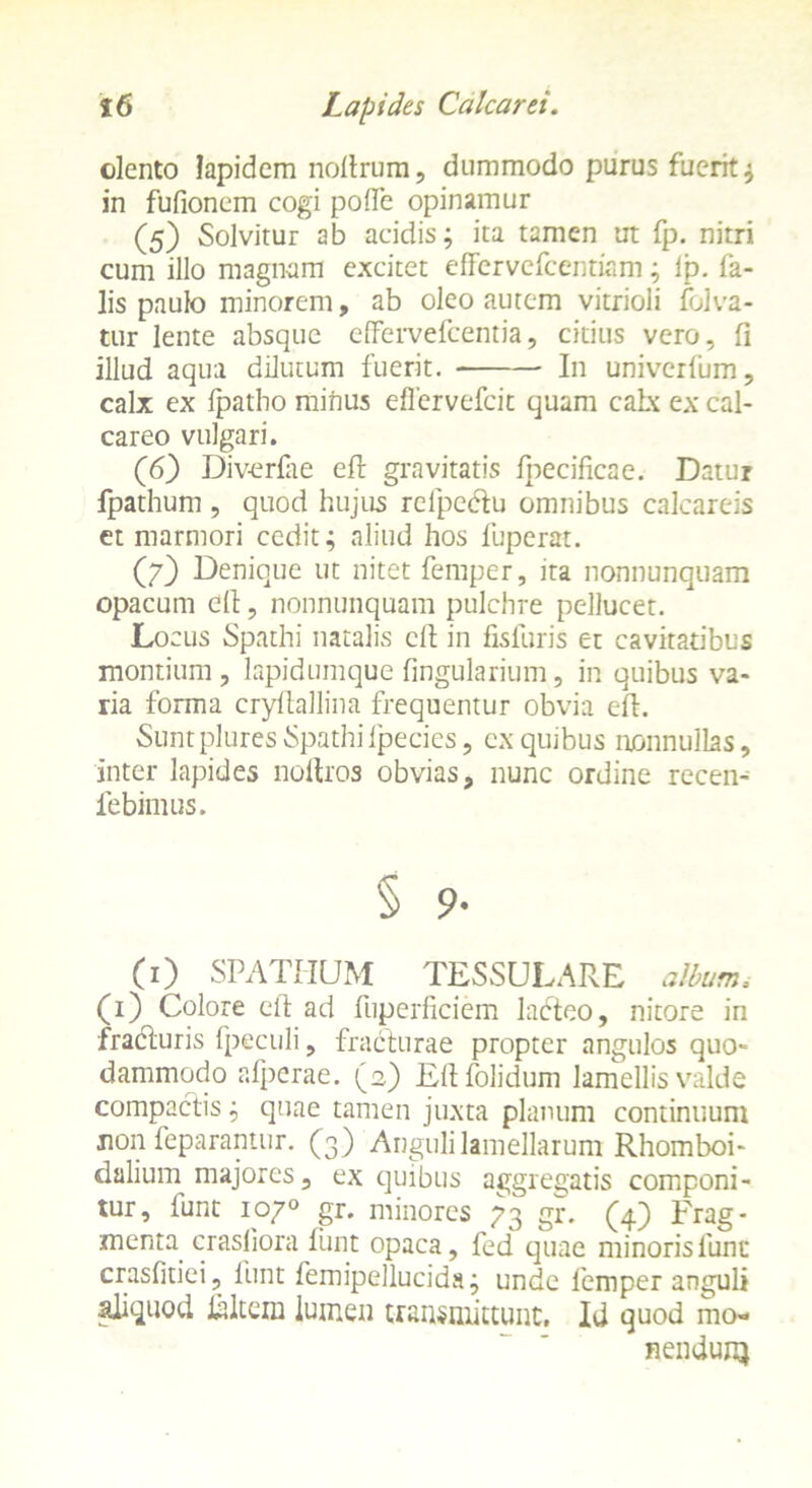 olento lapidem noltrum, dummodo purus fuerit $ in fufionem cogi polle opinamur (5) Solvitur ab acidis; ita tamen ut fp. nitri cum illo magnam excitet effervefcentiam; ip. fa- lis paulo minorem, ab oleo autem vitrioli folva- tur lente absque effervefeentia, citius vero, fi illud aqua dilutum fuerit. In univerfum, calx ex fpatbo minus effervefeit quam calx ex cal- careo vulgari. (6) Div-erfae efl gravitatis f|oecificae. Datur fpathum , quod hujus refpedtu omnibus calcareis et marmori cedit; aliud hos fuperat. (7) Denique ut nitet femper, ita nonnunquam opacum elt, nonnunquam pulchre pellucet. Locus Spathi natalis clt in fisiuris et cavitatibus montium, lapidumque lingularium, in quibus va- ria forma cryflallina frequentur obvia eft. Suntplures Spathi Ipecies, cx quibus nonnullas, inter lapides noitros obvias, nunc ordine recen- iebimus. § 9- (0 SPATHUM TESSULARE album. (1) Colore elt ad fuperficiem lacteo, nitore in fradturis fpeculi, fracturae propter angulos quo- dammodo afperae. (2) Eftfolidum lamellis valde compactis; quae tamen juxta planum continuum non feparantur. (3) Anguli lamellarum Rhomboi- dalium majores, ex quibus aggregatis componi- tur, funt 1070 gr. minores 73 gr. (4) Frag- menta crasliora funt opaca, fed quae minorislunt crasfitiei, funt femipellucida; unde femper anguli aliquod lidtem lumen transmittunt. Id quod mo- nendunj