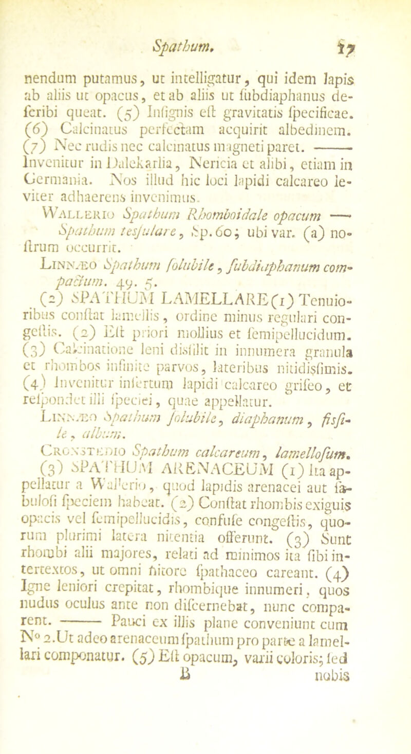 Spathum, iy nendum putamus, ut intelligatur, qui idem Iapis ab aliis ut opacus, et ab aliis ut fiibdiaphanus de- icribi queat. (5) Inlignis eft gravitatis fpecificae. (6) Calcinatus perlectam acquirit albedinem. (7) Nec rudis nec calcinatus magneti paret. Invenitur inDaleiarlia, Nericia et alibi, etiam in Germania. Nos illud hic loci lapidi calcareo le- viter adhaerens invenimus. YV allerio Spathum Rhomboidale opacum —* Spathum tesjulare, hp. 60; ubivar. (a) no- llrum occurrit. Linn.eo Spathum /oiubtU, fubdiaphamm com- pacium. 49. 5. 00 SPATHUM LAMELLARECO Tenuio- ribus condat lamellis, ordine minus regulari con- gcllis^ (0) E(t priori mollius et lemipellucidum. (3) CaLinatione leni dislilit in innumera granula et rhombos infinite parvos, lateribus nitidi$fimis. (4) invenitur infertum lapidi calcareo grifeo, et relpondet ilii fpeciei, quae appellatur. Linn.eo Spathum Jolabile, diaphanum, fisfi- le, album. Crgxstcoio Spathum calcar eum, lamellofum. (3) bPATHUM ARENACEUM (1) ita ap- pellatur a Waderio, quod lapidis arenacei aut ia- bulofi fpeciein habeat, (e) Condat rhombis exiguis opacis vel femipellucidis, confuie congedis, quo- rum plurimi latera nitentia offerunt. (3) Sunt rhombi alii majores, relati ad minimos ita dbi in- tertextos, ut omni nitore fpathaceo careant. (4} Igne leniori crepitat, rhombique innumeri, quos nudus oculus ante non difeernebat, nunc compa- rent. Pauci cx illis plane conveniunt cum N° a.Ut adeo arenaceum ipathum pro part*e a lamel- lari componatur. (5) Ed opacum, varii coloris; ied nubis