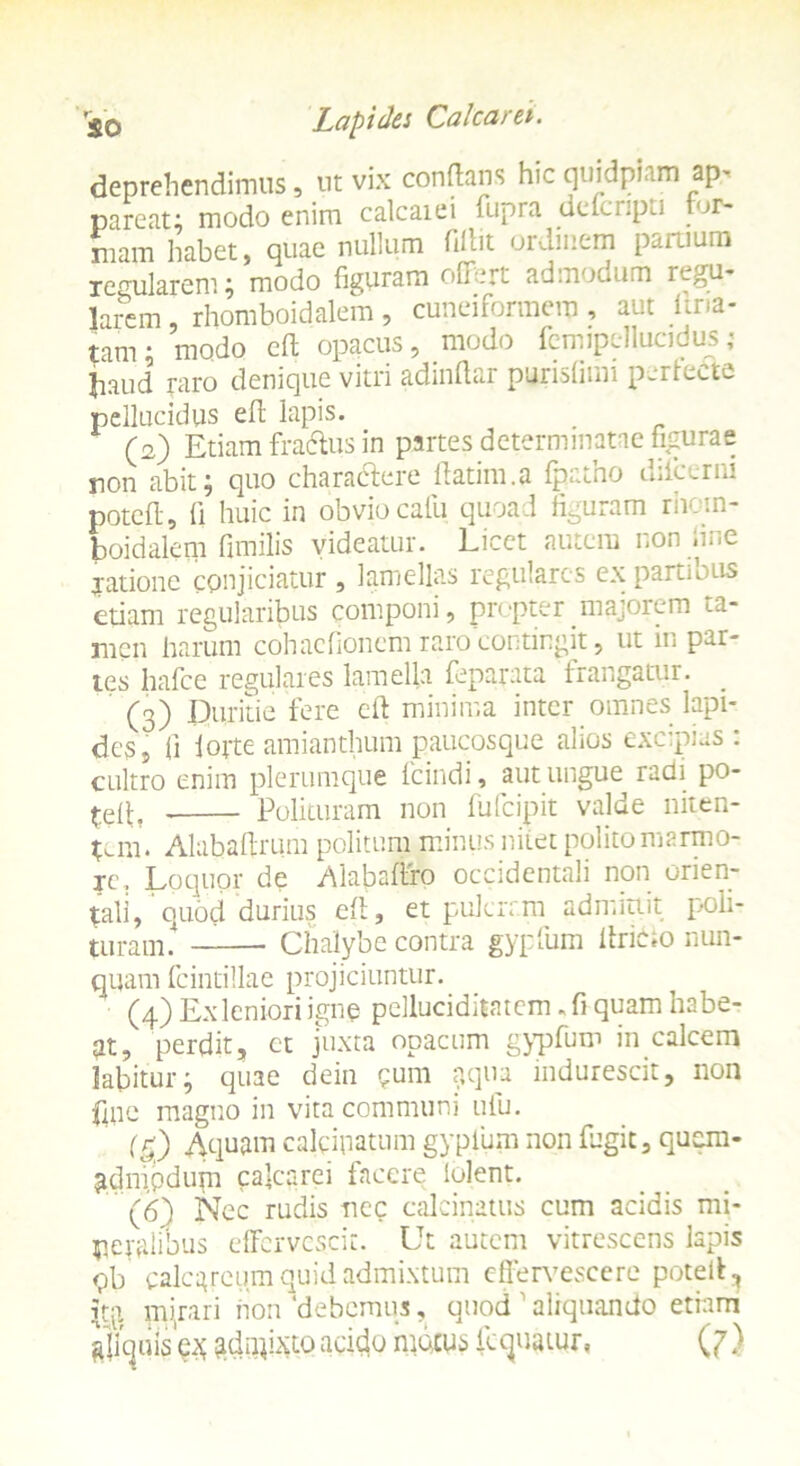 deprehendimus, ut vix conflans hic quidpiam ap- pareat; modo enim calcaiei fupia uelu.pa tur- mam habet, quae nullum fiflit ordinem partium regularem; modo figuram offert admodum regu- larem , rhomboidalem , cuneiformem, aut i ma- tam; modo efl opacus, modo femipellucidus; liaud raro denique vitri adindar purisfimi perlecte pellucidus efl lapis. (2) Etiam fraclus in partes determinatae figurae non abit; quo charactere flatim.a fpatho dilcerni potefl, ii huic in obvio calli quoad figuram rhom- boidalem fimilis videatur. Licet autem non line jatione conjiciatur, lamellas regulares ex parti otis etiam regularibus componi, propter majorem ta- men harum cohacfioncm raro contingit, ut in par- tes hafce regulares lamella feparata frangatur. (3) Duritie fere efl minima inter omnes lapi- des, fi fotte amianthum paucosque alios excipias : cultro enim plerumque fcindi, aut ungue radi po- £elt, Polituram non fufeipit valde niten- tem. Alabafirum politum minus nitet polito marmo- re. Loquor de Alabaflro occidentali non orien- tali, quod durius efl , et pulerrm admittit poli- turam. — Chalybe contra gypfum llricio nun- quam fcintillae projiciuntur. (4) Ex leniori igne pclluciditatcm, fi quam habe- at, perdit, et juxta opacum gypfum in calcem labitur; quae dein ?um p.qua indurescit, non fine magno in vita communi ufu. (g) Aquam caleipatum gypfum non fugit, quem- a.dnipdupi cafcarei facere lolent. (6) Nec rudis nec calcinatus cum acidis mi- neralibus effervescit. Ut autem vitrescens lapis qb calcareum quid admixtum effervescere potell, iqi. pqrari non ‘debemus, quod ' aliquando etiam aliquis^ ^dufixto acido matus fcquatur, (7)