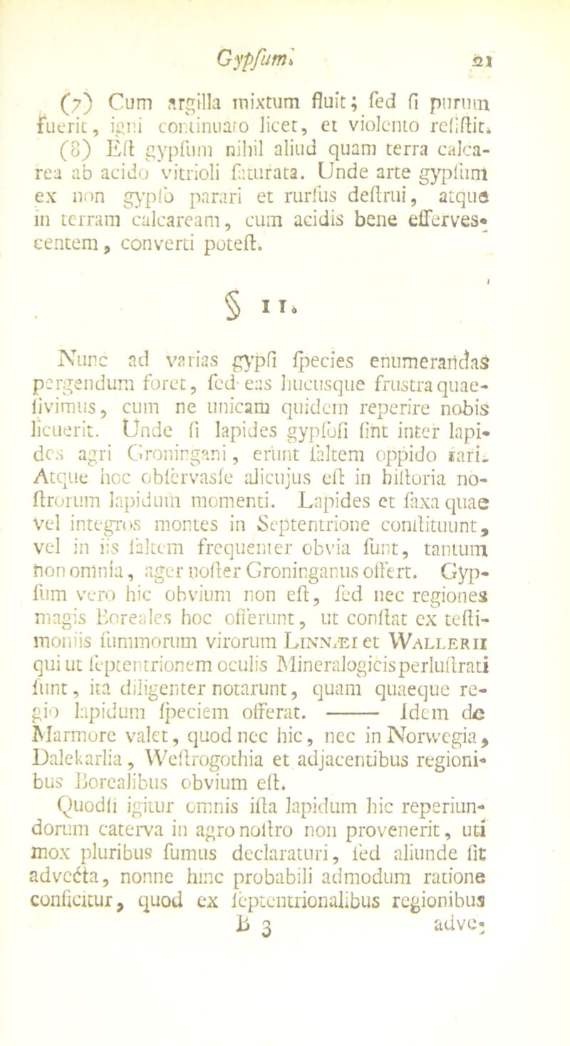 (?) Cum argilla mixtum fluit; fed fl purum fuerit, igni continuaro licet, et violento refiftit» (8) EA gypfum nihil aliud quam terra calca- rea ab acido vitrioli fliturata. Unde arte gypliim ex non gypfo parari et rurfus deflrui, atque in terram calcaream, cum acidis bene efferves* eentem, converti poteft. § i Nunc ad varias gypfi fpecies enumerandas pergendum foret, fed eas hucusque frustra quae- iivimus, cum ne unicam quidem reperire nobis licuerit. Unde fi lapides gypfbfi (int inter lapi* des agri Groningani, erunt faltem oppido rari i. Atque hoc obfervasfe alicujus eil in hiltoria no- ftrorum lapidum momenti. Lapides et faxaquae vel integros montes in Septentrione contlituunt, vel in iis faltem frequenter obvia funt, tantum non omnia, ager uofler Groninganus offert. Gyp- fum vero hic obvium non efl, fed nec regiones magis Boreales hoc offerunt, ut conflat cx tefti- moniis fummorum virorum Linn.ei et Wallerii qui ut feptentrionem oculis Mineralogicisperluflrati funt, ita diligenter notarunt, quam quaeque re- gio lapidum fpeciem offerat. Idem de Marmore valet, quod nec hic, nec in Norwegia, Dalekarlia, Weflrogothia et adjacentibus regioni* bus jjoreaJibus obvium efl. Quodli igitur omnis ifta lapidum hic reperiun- dorum caterva in agronoflro non provenerit, ut-i mox pluribus fumus declaraturi, fed aliunde lit advcdta, nonne hinc probabili admodum ratione conficitur, quod ex fcptentrionalibus regionibus b 3 adve;