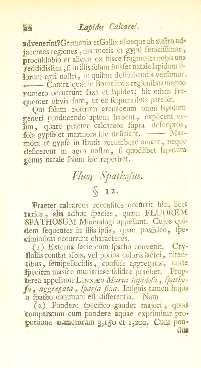 advenerint?Germania etGallia aliaeque ab aufiro ad* jacentes regiones, marmoris et gypfi feraci I fima e, proculdubio et aliqua ex hisce fragmenta nobis una reddidisfent, fi in illis folum fuisfet natale lapidum il- lorum agri noftri, in quibus deferibendis verfamur. . Contra quae in Borealibus regionibus magno fcumero occurrunt faxa ct lapides; hic etiam fre- quenter obvia funt, ut ex fequentibUs patebit. Qui folum noftrum arenaceum omni lapidum generi producendo aptum habent, explicent ve- lim, quare praeter calcareos fupra deferiptos, fola gypla- et marmora hic deficiant. Mar- mora et gypfa in Uratis recumbere amant, neque deficerent in agro nofiro, li quodiibet lapidum genus natale folum hic reperiret. Praeter calcareos recenfitos occflrrit hic, licet tarius, alia adhuc fpecies, quam FLUOREM tSPATHOSUM Mineralogi appellant. Cujus qui- dem fequentes in illis ipfis, quae posfideo, fpe» cimimbus occurrunt characferes. (1) Externa facie cum fpatho convenit. Cry- Sfallis confiat albis, vel potius coloris lactei, niten- tibus, femipellucidis, confufe aggregatis, unde Ipeciem masfiie muriaticae lolidae praebet. Prop- terea appellatur Linn^o Muria lapidufa, fpatho- fa, aggregata, fparfa fi.\a. Inlignis tamen hujus a fpatho communi efi differentia. Nam (2) Pondere lpecifico gaudet majori , quod comparatum cum pondere aquae exprimitur pro- portione numerorum 3^50 et i3ooo. Cum pon- dus