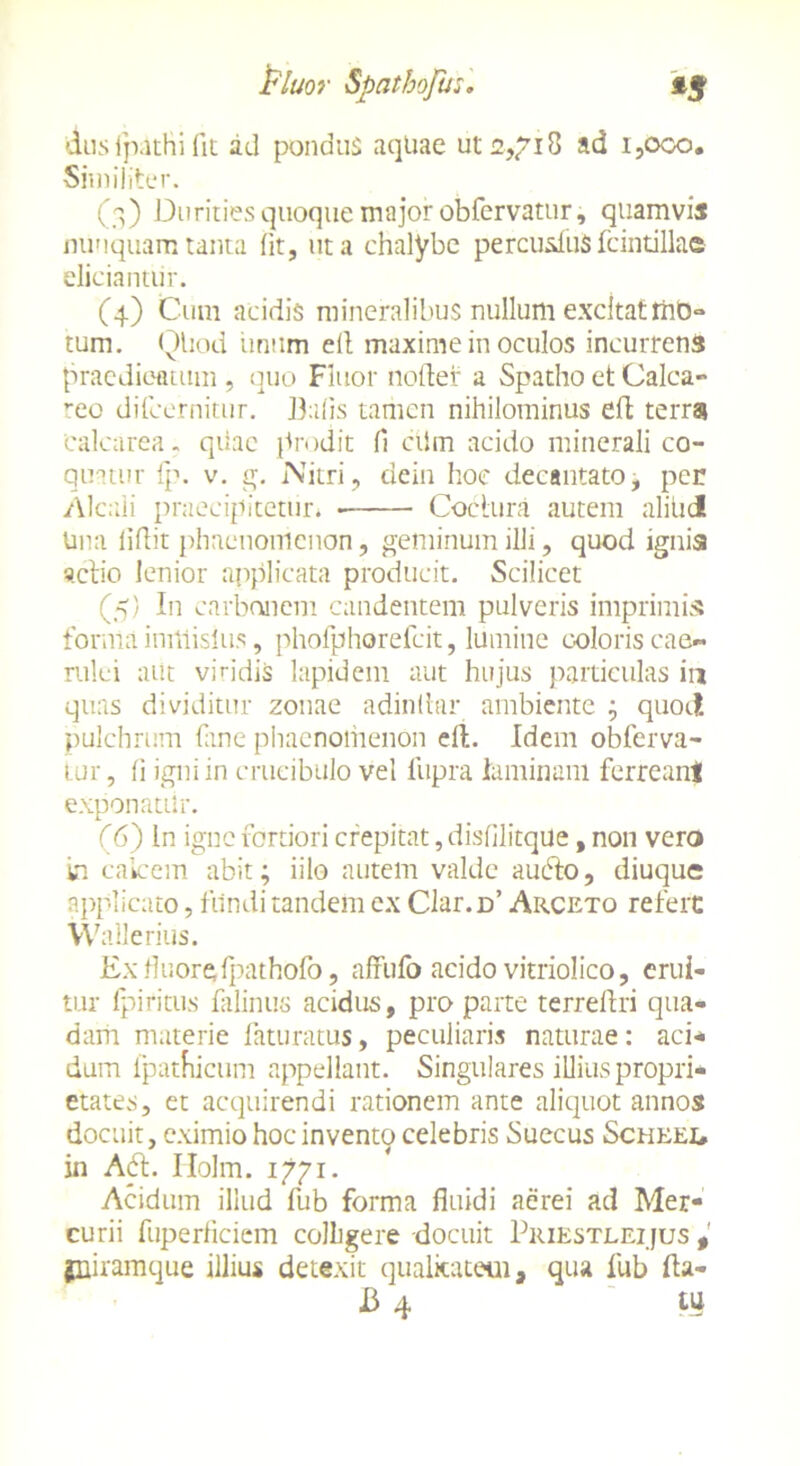 dus Ipathi fit ad pondus aquae ut 2,718 ad i,oco. Similiter. (3) Durities quoque major obfervatur, quamvis nunquam tanta (it, ut a chalybe percuslusfcintillae eliciantur. (4) Cum acidis mineralibus nullum excitatrhO- tum. Qliod unum ell maxime in oculos incurrens praedicatum, quo Fluor noder a Spatho et Calca- neo difcernitur. J3;;lis tamen nihilominus ed temn calcarea. qiiac prodit fi cilm acido minerali co- quatur fp. v. g. Nitri, dein hoc decantato, per Alcali praecipitetur* Coctura autem aliud Una lidit phaenomenon, geminum illi, quod ignia actio lenior applicata producit. Scilicet (5) In carbonem candentem pulveris imprimis fonna imliislus, phofphorefcit, lumine coloris cae- rulei alit viridis lapidem aut hujus particulas iti quas dividitur zonae adindar ambiente ^ quod pulchrum (line phaenomenon ed. Idem obferva- lur, (i igni in crueibulo vel fupra laminam ferreanl exponatlir. (6) ln igne fortiori crepitat, disfilitque, non vero in calcem abit; iilo autem valde aubto, diuque applicato, fundi tandem ex Clar.D’ Arceto referc VVallerius. Ex fluore; fpathofo, affufo acido vitriolico, erui- tur fpiritus falinus acidus, pro parte terredri qua- dam materie faturatus, peculiaris naturae: aci- dum fpathicum appellant. Singulares illitis propri- etates, et acquirendi rationem ante aliquot annos docuit, eximio hoc invento celebris Succus Schkex, jn A6t. Holm. 1771. Acidum illud fub forma fluidi aerei ad Mer- curii fuperficiem colligere docuit Priestleijus * {niramque illius detexit qualitatem a qua fub fla- 13 4 tu