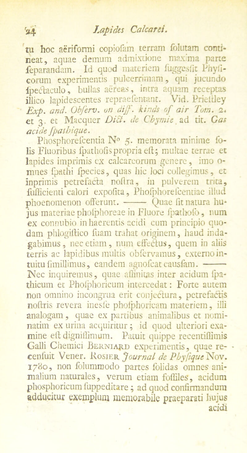 tu hoc aeriformi copiofam terram folutam conti- neat, aquae demum admixtione maxima pane feparandam. Id quod materiem fuggesfit Phyfi- €orum experimentis pulcerrimam, qui jucundo fpeiffaculo, bullas aereas, intra aquam receptas illico lapidescentes repraefentant. Vid. Pricltley Exp. and. Obferv. uii diff. kinds of air Totn. 2« et 3. et Macquer Dici, de Chymie ad tit. Gas acide Jpatbique. Phosphorefcentia N° 5. memorata minime fo- lis Fluoribus fpathofispropria eft; multae terrae et lapides imprimis cx calcarcorum genere, imo o- mnes fpathi fpecies, quas hic loci collegimus, et inprimis petrefacla nofira, in pulverem trita, fufficienti calori expolita, Phofphorefcentiae illud phoenomenon offerunt. Quae fit natura hu- jus materiae phoiphoreae in Fluore fpatholb, num ex connnbio in haerentis acidi cum principio quo- dam phlogillico Tuam trahat originem, haud inda- gabimus, nec etiam, num dfecffus, quem in aliis terris ac lapidibus multis obfervamus, externo in- tuitu fimillimus, eandem agnofeat causiam. Nec inquiremus, quae affinitas inter acidum (pa- thicum et Phoiphoricum intercedat: Forte autem non omnino incongrua erit conjectura, pctrefactis nofiris revera inesle pholphoricam materiem, illi analogam, quae ex partibus animalibus ct nomi- narim ex urina acquiritur; id quod ulteriori exa- mine elt digniflimum. Patuit quippe recentiflimis Galli Chemici Berniajud experimentis, quae re- - cenfuit Vener. Rosier Journal de Phyftque Nov. 17H0, non folumroodo partes folidas omnes ani- malium naturales, verum etiam folEles, acidum phosphoricum 1'uppeditare; ad quod confirmandum adducitur exemplum memorabile praeparati hujus acidi