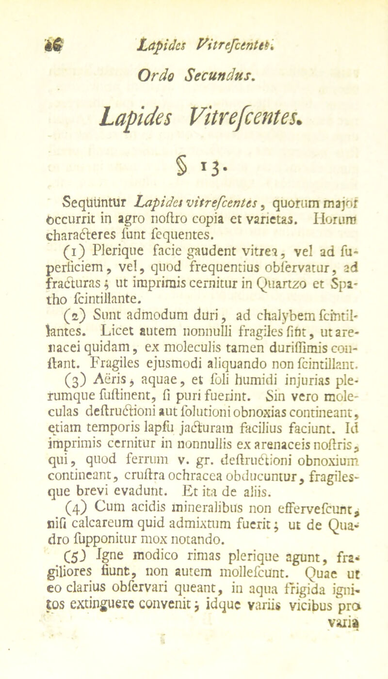 Ordo Secundus. Lapides Vitrefcentes. § »3- SeqUuntur Lapides vitrefcentes, quorum majnf accurrit in agro noftro copia et varietas. Iiorum characteres funt fequentes. (i) Plerique facie gaudent vitrea, vel ad fu- perficiem, vel, quod frequentius obfervatur, ad fracturas; ut imprimis cernitur in Quartzo et Spa^ tho fcintillante. (») Sunt admodum duri, ad chalybemfcmtil- lantes. Licet autem nonnulli fragiles fiht, ut are- nacei quidam, ex moleculis tamen durifiimis con- flant. Fragiles ejusmodi aliquando non fcintillant. (3) Aeris * aquae, et foli humidi injurias ple- rumque fuftinent, fi puri fuerint. Sin vero mole- culas deftrudfioni aut folutioniobnoxias contineant, etiam temporis lapfu jadturam facilius faciunt. Id imprimis cernitur in nonnullis ex arenaceis noflris, qui, quod ferrum v. gr. deftrudtioni obnoxium contineant, cruflra ochracea obducuntur, fragiles- que brevi evadunt. Et ita de aliis. (4) Cum acidis mineralibus non effervefeunt, nifi calcareum quid admixtum fuerit; ut de Qua- dro fupponitur mox notando. C53 Jgne modico rimas plerique agunt, fra- giliores fiunt, non autem mollefcunt. Quae ut eo clarius obfervari queant, in aqua frigida igni- tos extinguere convenit; idque variis vicibus pro varia
