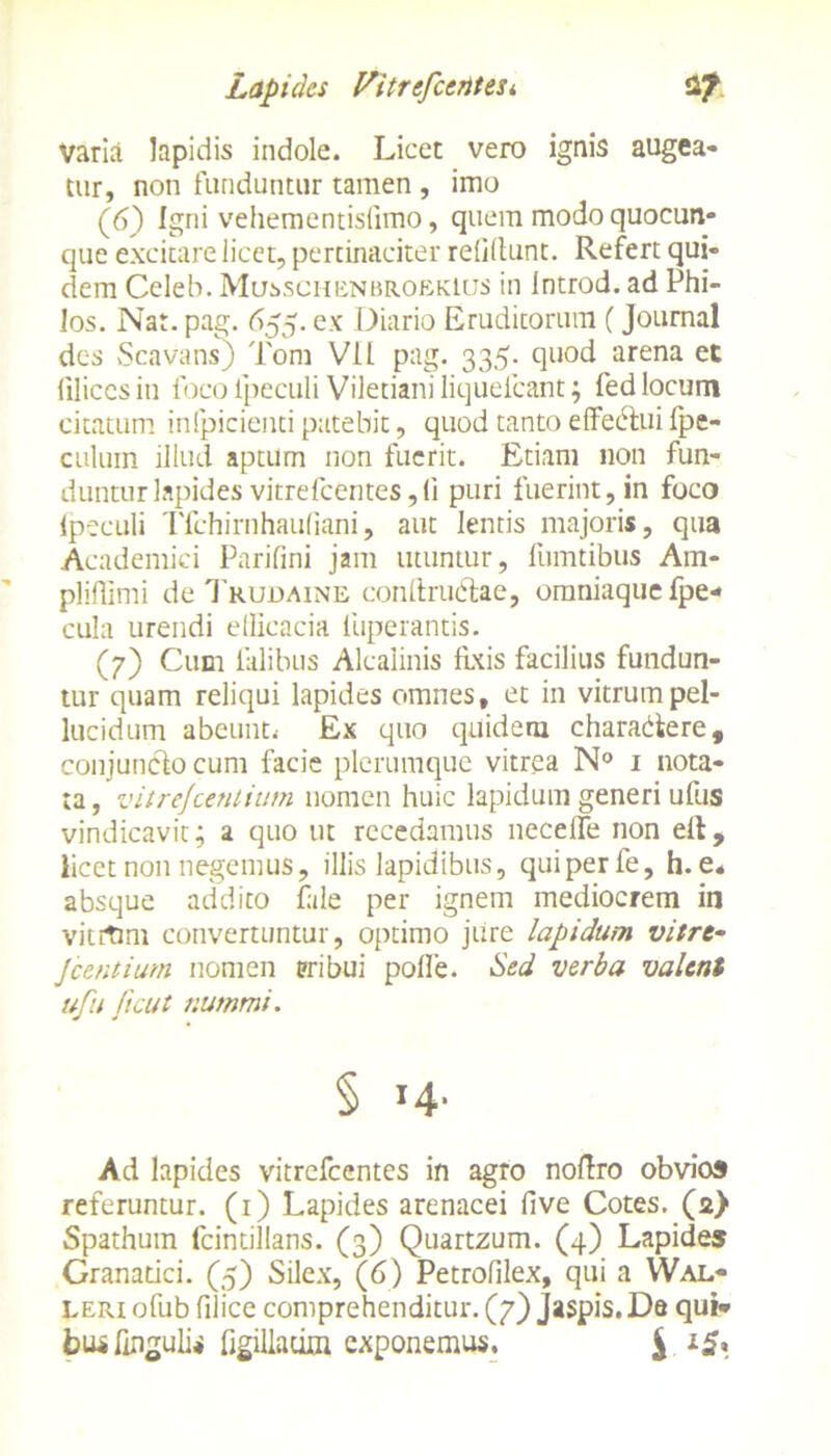Varia lapidis indole. Licet vero ignis augea- tur, non funduntur tamen , imo (6) Igni vehementisllmo, quem modo quocun- que excitare licet, pertinaciter relidunt. Refert qui- dem Celeb. Musschenbrokklus in Introd. ad Phi- Ios. Nat. pag. 655. ex Diario Eruditorum (Journal des Scavans) Tom Vll pag. 335. quod arena et filices in foco ipeculi Viletiani liquefeant; fed locum citatum inlpicienti patebit, quod tanto effedlui fpe- culuin illud, aptum non fuerit. Etiam non fun- duntur lapides vitrefeentes,(i puri fuerint, in foco Ipeculi Tfchirnhaufiani, aut lentis majoris, qua Academici Parifini jam utuntur, fumtibus Am- pliflimi de Truuaine condrudtae, omniaquefpe- cula urendi efficacia luperantis. (7) Cum Calibus Alcalinis fixis facilius fundun- tur quam reliqui lapides omnes, et in vitrum pel- lucidum abeunt.- Ex quo quidem charadere, conjuncto cum facie plerumque vitrea N° 1 nota- ta , vitrejeentium nomen huic lapidum generi ufus vindicavit; a quo ut recedamus necefle non eit, licet non negemus, illis lapidibus, qui per fe, h. e* absque addito fide per ignem mediocrem in vitrtmi convertuntur, optimo jure lapidum vitre- jeentium nomen pribui polle. Sed verba valent ufu ficut nummi. § H- Ad lapides vitrefeentes in agro nodro obvios referuntur. (1) Lapides arenacei five Cotes. (2) Spathuin fcintillans. (3) Quartzum. (4) Lapides Granatici. (5) Silex, (6) Petrofilex, qui a Wal- leri ofub filice comprehenditur. (7) Jaspis. Da qui* bu* lingulis figillacim exponemus. $ 15,