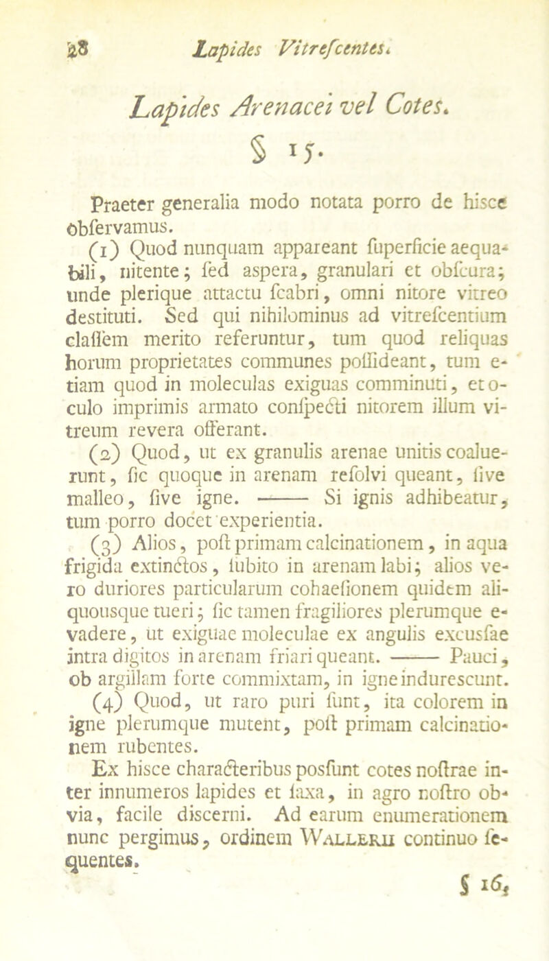 Lapides Arenacei vel Cotes. § Praeter generalia modo notata porro de hisce Obfervamus. (1) Quod nunquam appareant fuperficie aequa- bili, nitente; fed aspera, granulari et obfcura; unde plerique attactu fcabri, omni nitore vitreo destituti. Sed qui nihilominus ad vitrefcentium claflem merito referuntur, tum quod reliquas horum proprietates communes pollideant, tum e- tiam quod in moleculas exiguas comminuti, eto- culo imprimis armato conlpedti nitorem ilium vi- treum revera offerant. (2) Quod, ut ex granulis arenae unitis coalue- runt, fic quoque in arenam refolvi queant, live malleo, five igne. Si ignis adhibeatur, tum porro docet experientia. (3) Alios, poftprimamcalcinationem, inaqua frigida extintffos, liibito in arenam labi; alios ve- ro duriores particularum cohaelionem quidem ali- quousque tueri; lic tamen fragiliores plerumque e- vadere, ut exiguae moleculae ex angulis excusfae intra digitos in arenam friari queant. Pauci, ob argillam forte commixtam, in igne indurescunt. (4) Quod, ut raro puri funt, ita colorem in igne plerumque mutent, poft primam calcinatio- nem rubentes. Ex hisce characteribus posfunt cotes noftrae in- ter innumeros lapides et laxa, in agro noftro ob- via, facile discerni. Ad earum enumerationem nunc pergimus, ordinem Wallerii continuo le- quentes. S !<$,