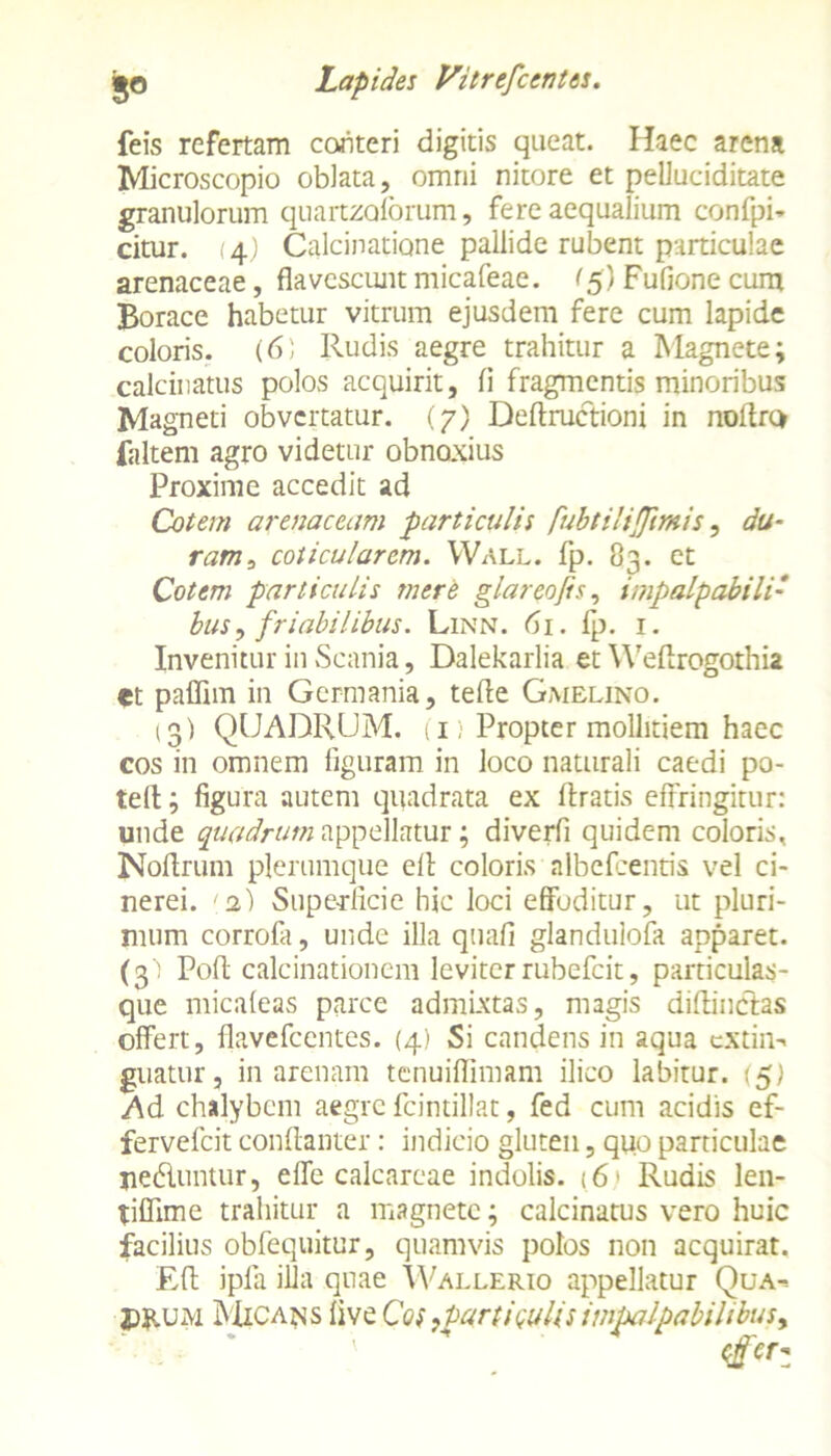 feis refertam conteri digitis queat. Haec arena Microscopio oblata, omni nitore et peUuciditate granulorum quartzoforum, fere aequalium confpi* citur. (4) Calcinatione pallide rubent particulae arenaceae, flavescuntmicafeae. ^5) Fufione cum Borace habetur vitrum ejusdem fere cum lapide coloris. (6; Rudis aegre trahitur a Magnete; calcinatus polos acquirit, fi fragmentis minoribus Magneti obvertatur. (7) Deftructioni in nollrc* faltem agro videtur obnoxius Proxime accedit ad Cotem arenaceum particulis fubtiliflimis, du- ram, coticularcm. Wall. fp. 83. et Cotem particulis mere glareofis, impalpabili• bus, friabilibus. Linn. 61. fp. 1. Invenitur in Scania, Dalekarlia et Weftrogothia et paffim in Germania, tefte Gmelino. 13) QUADRUM, u Propter mollitiem haec cos in omnem figuram in loco naturali caedi po- te(l; figura autem quadrata ex liratis effringitur: unde quadrum appellatur; diverfi quidem coloris, Noftrum plerumque ell coloris albefeentis vel ci- nerei. 1.2) Superficie hic loci effoditur, ut pluri- mum corrola, unde illa quali glandulofa apparet. (3) Poli calcinationem leviter rubefeit, particulas- que micaleas parce admixtas, magis dilHncffas offert, flavefeentes. (4) Si candens in aqua extin-. guatur, in arenam tenuiffimam ilico labitur. (5) Ad chalybem aegre fcintillat, fed cum acidis ef- fervefeit conllanter: indicio gluten, quo particulae ne&untur, effe calcareae indolis. (6 > Rudis len- tiflime trahitur a magnete; calcinatus vero huic facilius obfequitur, quamvis polos non acquirat. EU ipfa illa quae Wallerio appellatur Qua^ P&um Micans live Cos ,partitulis impalpabilibus y