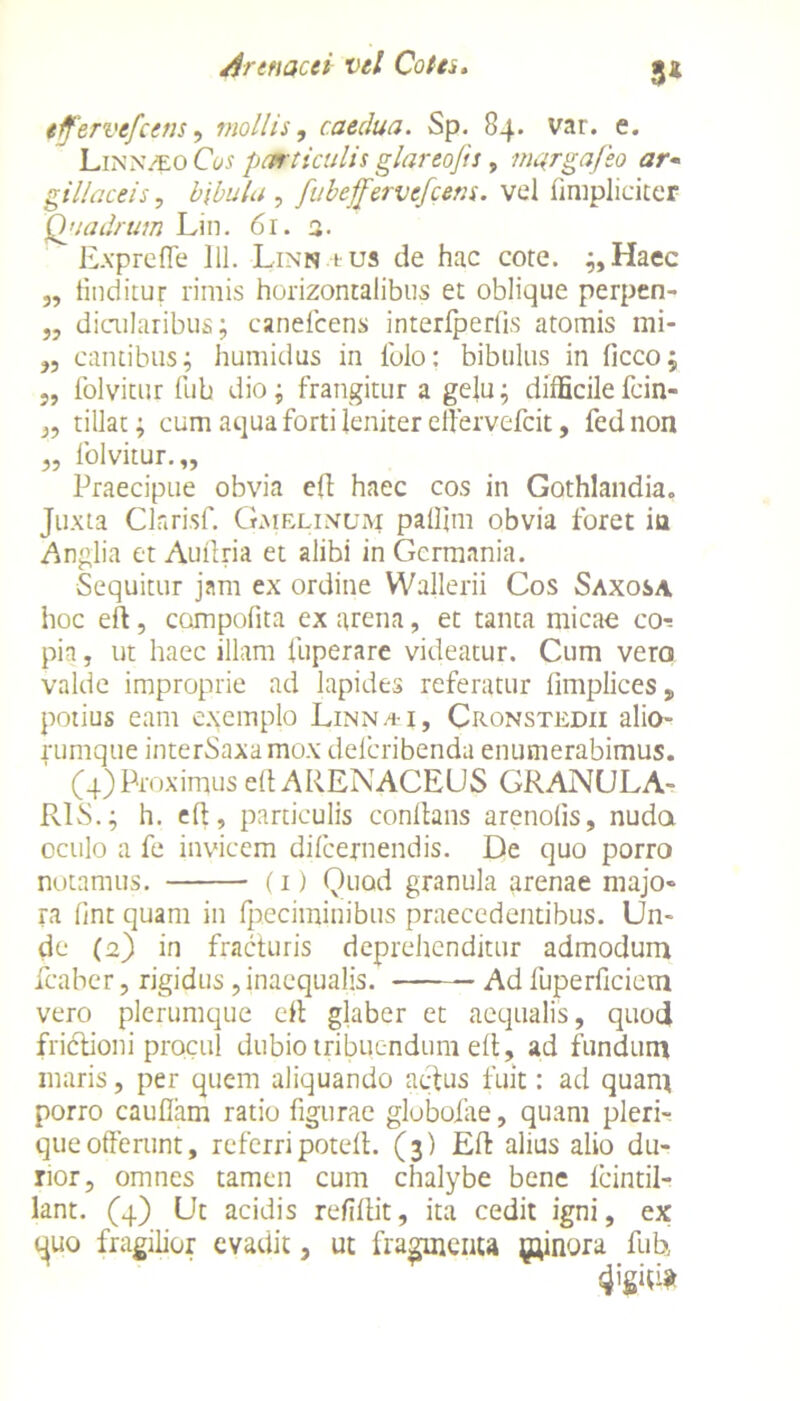 3* iffervefcem, mollis, caedua. Sp. 84. var. e. Llnnveo Cos particulis glareojts 9 mqrgafeo ar~ gillaceis, , fubeffervefcem. vel (impliciter Qjiadrum Lin. 61. a. Exprefle 111. Linn tus de hac cote. ;,Haec „ (inditur rimis horizontalibus et oblique perpen- „ dicularibus; canefcens interfperlis atomis mi- ,, cantibus; humidus in (olo: bibulus in ficco; „ folvitur fub dio; frangitur a gelu; difficile fcin- „ tillat; cum aqua forti leniter elfervefcit, fed non ,, folvitur.,, Praecipue obvia eft haec cos in Gothlandia. Juxta Clarisf. Gaielintjm palfim obvia foret ia Anglia et Auilria et alibi in Germania. Sequitur jam ex ordine Wallerii Cos Saxosa hoc eft, compofita ex arena, et tanta micae co^ pia, ut haec illam fuperare videatur. Cum vero valde improprie ad lapides referatur limplices, potius eam exemplo Linnai, Cronstedii alio- rumque interSaxamox deferibenda enumerabimus. (4) Proximus eft ARENACEUS GRANULA- RIS.; h. eft, particulis conftans arenofis, nuda oculo a fe invicem difeernendis. De quo porro notamus. (1) Quod granula arenae majo- ra (int quam in (peciminibus praecedentibus. Un- de (2) in fracturis deprehenditur admodum fcaber, rigidus , inaequalis. Ad fuperficiem vero plerumque eft glaber et aequalis, quotj frictioni procul dubio tribuendum eft, ad fundum maris, per quem aliquando actus fuit: ad quam porro caudam ratio figurae globofae, quam pleri- que offerunt, referripoteft. (3) Eft alius alio du- rior, omnes tamen cum chalybe bene (cintil- lant. (4) Ut acidis refiftit, ita cedit igni, ex c^uo fragilior evadit, ut fragmenta pnora fub,