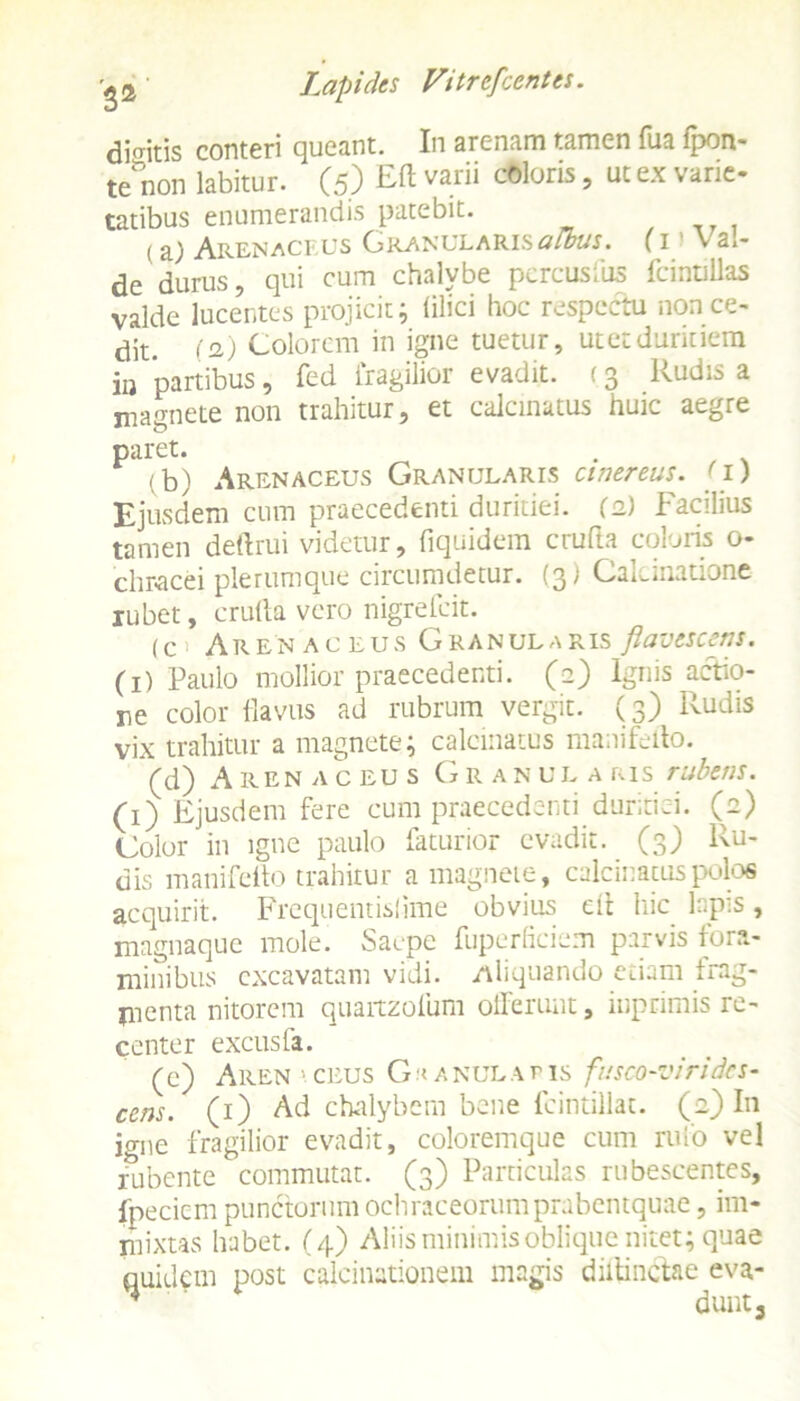 dicitis conteri queant. In arenam tamen fua (pon- te non labitur. (5) ™ varii c0loris ’ ut ex varie' tatibus enumerandis patebit. (a; Arenaceus Granularis albus. (1 > V ai- de durus, qui cum chalybe percusfus fcintillas valde lucentes projicit; (ilici hoc respectu non ce- dit. (a) Colorem in igne tuetur, utetduritiem iu partibus, fed fragilior evadit. (3 Rudis a magnete non trahitur, et calcinatus huic aegre paret. . (b) Arenaceus Granularis cinereus, (i) Ejusdem cum praecedenti duritiei. (2) Facilius tamen deftrui videtur, fiquidem cruda coloris o- chracei plerumque circumdetur. (3) Calcinatione rubet, crulla vero nigrefcit. (c i Arenaceus Granularis flavescens. (1) Paulo mollior praecedenti. (2) Ignis actio- ne color flavus ad rubrum vergit. (3) Rudis vix trahitur a magnete; calcinatus manifedo. (d) Arenaceus Granularis rubens. (1) Ejusdem fere cum praecedenti duritiei, (e) Color in igne paulo faturior evadit. (3) Ru- dis manifedo trahitur a magnete, calcinatus polos acquirit. Frcquentislime obvius ed hic l:.p:S, magnaquc mole. Saepe fuperficiem parvis fora- minibus excavatam vidi. Aliquando etiam frag- jnenta nitorem quaitzofum offerunt, iuprimis re- center excusfa. (c) Aren ' ceus G a nula t is fusco-viridcs- cens. (1) Ad chalybem bene fcintillat. (2) In igne fragilior evadit, coloremque cum rufo vel rubente commutat. (3) Particulas rubescentes, foedem punctorum ochraceonimprabentquae, im- mixtas habet. (4) Aliis minimis oblique nitet; quae quidam post calcinationem magis didinctae eva- ^ dunt3