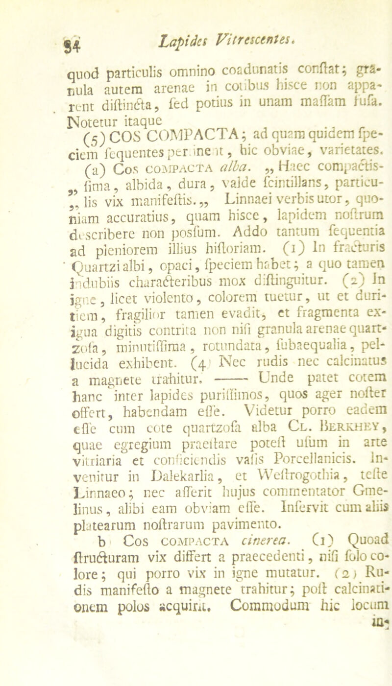 quod particulis omnino coadunatis conflat; gra- nula autem arenae in cotibus hisce non appa- rent diftinCta, fed potius in unam maflam fufa. Notetur itaque (5) COS COMPACTA; ad quam quidem fpe- ciem fequentes per me it , hic obviae , \ hiietaies. (a) Cos compacta alba. „ Haec compactis- 9 {ima, albida, dura, valde fcintillans, particu- lis vix manifeftis. „ Linnaei verbis utor, quo- niam accuratius, quam hisce, lapidem noftrum di scribere non posfum. Addo tantum fequentia ad pleniorem illius hifloriam. (1) In fracturis ' Quartzialbi, opaci, fpeciem habet; a quo tamen indubiis characteribus mox diflinguitur. (2) in igne, licet violento, colorem tuetur, ut et duri- tiem, fragilior tamen evadit, et fragmenta ex- igua digitis contrita non nifi granula arenae quart- zofa, minutiflima , rotundata, fubaequalia, pel- lucida exhibent. (4- Nec rudis nec calcinatus a magnete trahitur. Unde patet cotem hanc inter lapides puriffimos, quos ager nofler offert, habendam efle. Videtur porro eadem cfle cum cote quartzofa alba Cl. Berkhey , quae egregium praedare potell ufum in arte vitriaria et conficiendis vafis Porcellanicis. in- venitur in Dalekarlia, et Weflrogothia, tcfte Linnaeo; nec aflerit hujus commentator Gtne- linus, alibi eam obviam ede. Infervit cum aliis platearum noftrarum pavimento. b Cos compacta cinerea. G) Quoad (Iruduram vix differt a praecedenti, nifi foloco- lore; qui porro vix in igne mutatur. (2.) Ru- dis manifeflo a magnete trahitur; poli calcinati- onem polos acquirit, Commodum hic locum