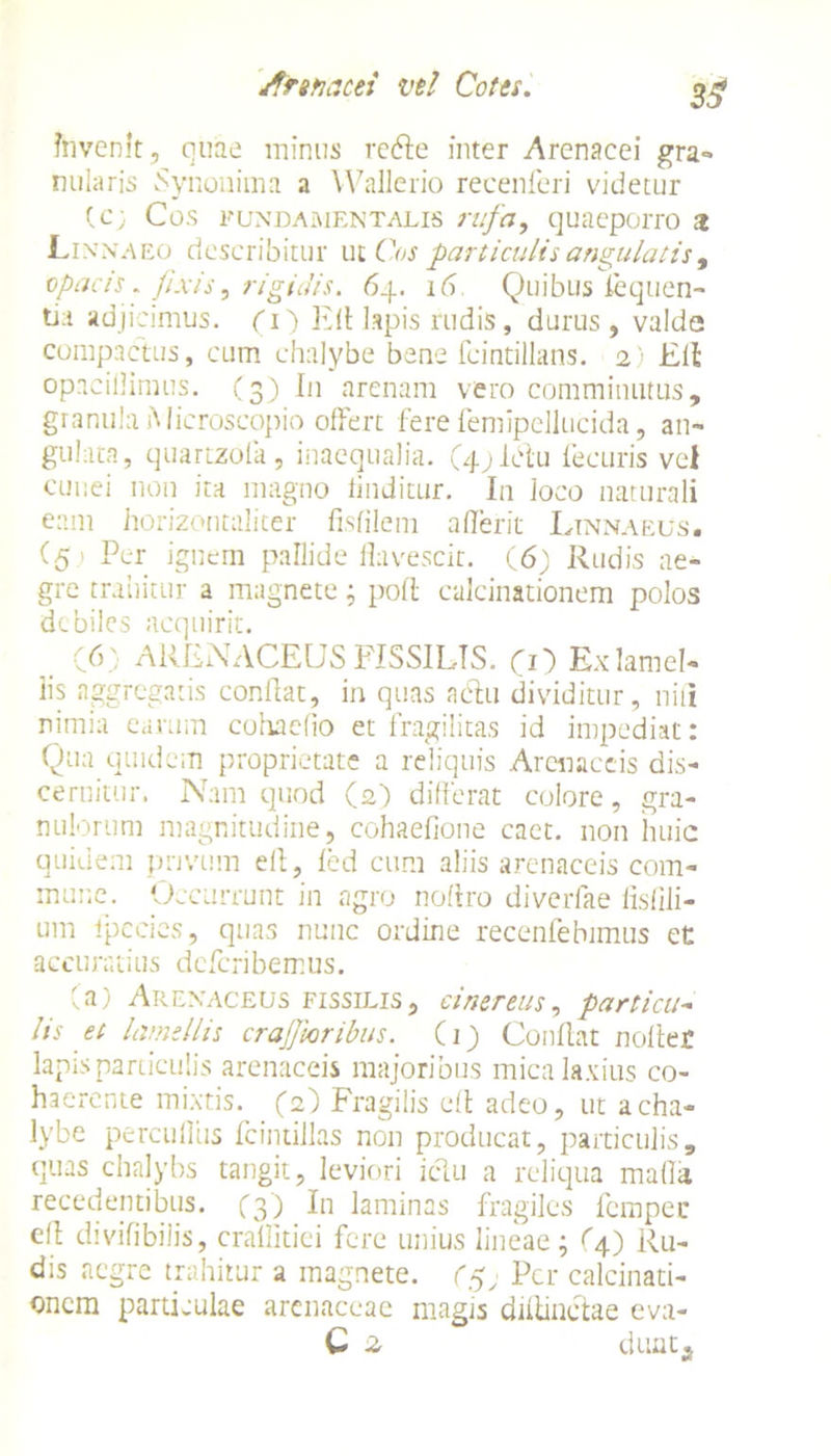 3$ Invenit, quae minus retffe inter Arenacei gra- nularis Synouima a Wallerio recenferi videtur fc; Cos fundamentalis rufa, quaeporro a Lin na eo describitur ut Cos particulis angulatis , opacis. fixis, rigidis. 64. 16. Quibus liquen- tia adjicimus. (1) Efl lapis rudis, durus, valde compactus, cum chalybe bene fcintillans. 2) Eli opacillimus. (3) In arenam vero comminutus, granula iMicroscopio offert fere femipellucida, an- gulata, quartzofa , inaequalia. (4.) Idu fecuris vel cunei non ita magno finditur. In loco naturali eam horizon tali ter fisfilem aderit Ltnnaeus. (5.) Per ignem paDide flavescit. (6) Rudis ae- gre trahitur a magnete; poli calcinationem polos debiles acquirit. . (6) ARENACEUS FISSILIS. CO Ex lamel- lis aggregatis conflat, in quas aclu dividitur, niti nimia earum cohacfio et fragilitas id impediat: Qua quidem proprietate a reliquis Arenaceis dis- cernitur. Nam quod (2) differat colore, gra- nulorum magnitudine, cohaefione caet. non huic quidem privum ell, led cum aliis arenaceis com- mune. Occurrunt in agro noflro diverfae fisfili- um lpecies, quas nunc ordine recenfebimus et accuratius deferibemus. (a) Arenaceus fissilis, cinereus, particu- lis et lamellis craJJhribus. (1) Conflat nollet lapis particulis arenaceis majoribus mica laxius co- haerente mixtis. (2) Fragilis ell adeo, ut a cha- lybe percuffus fcintillas non producat, particulis, quas chalybs tangit, leviori iclu a reliqua mada recedentibus. (3) In laminas fragiles fempec efl divifibilis, crallitiei fere unius lineae; (4) Ru- dis aegre trahitur a magnete. Per calcinati- onem particulae arenaceae magis diiiinctae eva- C 2, dunta
