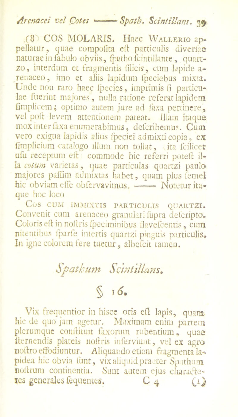 .(8 COS MOLARIS. Haec Wallerio ap- pellatur, quae compolita e 11 particulis diveriae naturae in fabulo obviis, fpatho fciritillante, quart- zo, interdum et fragmentis filicis, cum lapide a- renaceo, imo et aliis lapidum Ipccicbus mixta. Unde non raro haec fpecies, imprimis (i particu- lae fuerint majores, nulla ratione referat lapidem fimplicem; optimo autem jure ad laxa pertinere, vel polt levem attentionem pateat. Illam itaque mox inter faxa enumerabimus, deferibemus. Cum vero exigua lapidis alius Ipeciei admixti copia, ex fimplicium catalogo illum non tollat, .ita fcilicec ufu receptum eft commode hic referri poteft il- la cotum varietas, quae particulas quartzi paulo majores paffim admixtas habet, quam plus femcl hic obviam efle obfervavimus. Notetur ita- que hoc loco CuS CUM IMMIXTIS PARTICULIS QUAIITZI. Convenit cum arenaceo granulari lupra delcripto. Coloris ed in noitris fpeciminibus flavefeentis, cum nitentibus fparfe intertis quartzi pinguis particulis. In igne colorem iere tuetur, albefeit tamen. Vix frequentior in hisce oris ed lapis, quam hic de quo jam agetur. Maximam enim partem plerumque condituit faxorum rubentium, quae fternendis plateis nodris inierviunt, vel ex agro nodro elfodiuntur. Aliquando etiam fragmenta la- pidea hic obvia lunt, vix aliquid pra ‘ter Spithum nodrum continentia. Sunt autem ejus charaide- les generales fequentts, C4 (i}