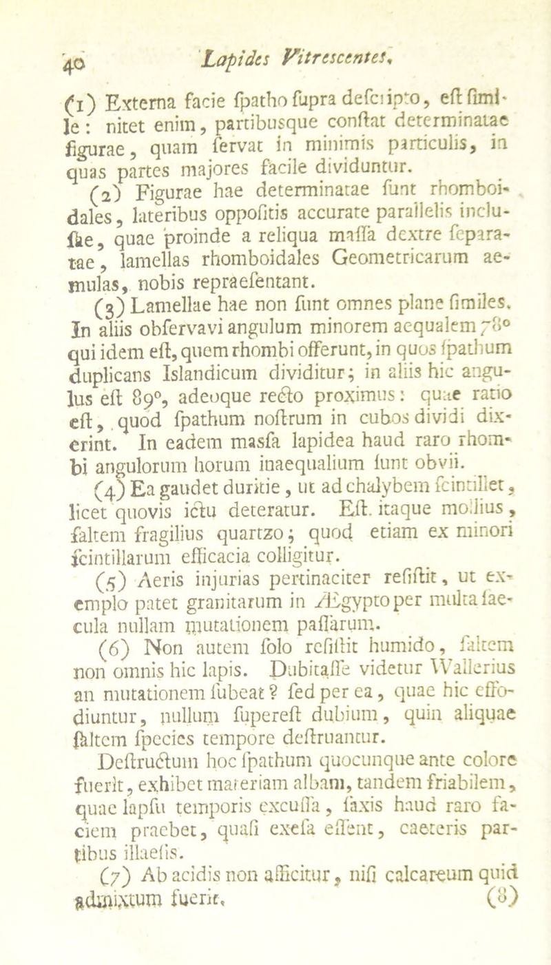 (i) Externa facie fpathofupradefciipto, eft fimi- le : nitet enim, partibusque conftat determinatae figurae, quam fervat in minimis particulis, in quas partes majores facile dividuntur. (2) Figurae hae determinatae funt rhomboi- dales , lateribus oppofitis accurate parallelis inclu- fte, quae 'proinde a reliqua maila dextre fepara- tae, lamellas rhomboidales Geometricarum ae- mulas, nobis repraefentant. (3) Lamellae hae non funt omnes plane fimiles. In aliis obfervavi angulum minorem aequalem ~8° qui idem eft, quem rhombi offerunt, in quos fpathum duplicans Islandicum dividitur; in aliis hic angu- lus eft 89°, adeoque redlo proximus: quae ratio eft, quod fpathum noftrum in cubos dividi dix- erint. In eadem masfa lapidea haud raro rhom- bi angulorum horum inaequalium funt obvii. (4) Ea gaudet duritie , ut ad chalybem fcintillet, licet quovis icfiu deteratur. Eft. itaque modius , falcem fragilius quartzo; quod etiam ex minori fcintillarum efficacia colligitur. (5) Aeris injurias pertinaciter reffilit, ut ex- emplo patet granitarum in zEgyptoper multa fae- cula nullam mutationem pallarum. (6) Non autem folo refiftit humido, falcem non omnis hic lapis. Dubitalle videtur Wallerius an mutationem lubeat ? fedperea, quae hic effo- diuntur, nullum fupereft dubium, quin aliquae ffiltcm fpecics tempore definiantur. Dcfirudtum hoc fpathum quocunque ante colore fuerit, exhibet materiam albam, tandem friabilem, quae lapfu temporis excuffa, faxis haud raro fa- ciem praebet, quafi exefa effent, caeteris par- tibus illaefis. (7) Ab acidis non afficitur, nifi calcareum quid admixtum fuerit, (8)
