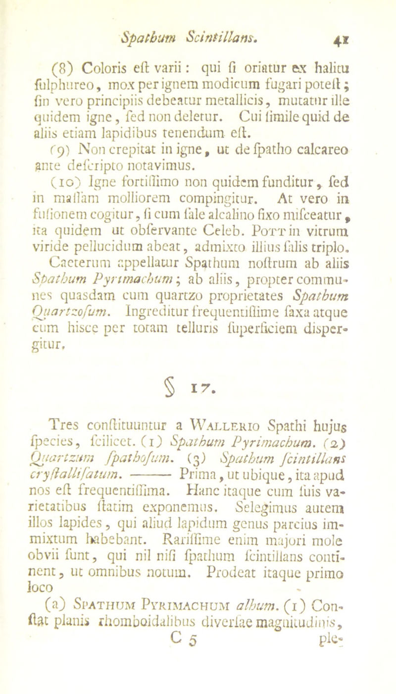 4* Spatham Scintillam. (8) Coloris effc varii: qui fi oriatur ax halitu fulphureo, mox per ignem modicum fugari potelt; fin vero principiis debeatur metallicis, mutatur ille quidem igne, fed non deletur. Cui limile quid de aliis etiam lapidibus renendum ell. r9) Non crepitat in igne, ut de fpatho calcareo ante deferipto notavimus. (io) Jgne fortifiimo non quidem funditur, fed in mallam molliorem compingitur. At vero in fufionem cogitur, (i cum fale alcalino fixo mifceatur , ita quidem ut obfervante Celeb. PoTTin vitrum viride pellucidum abeat, admixto illius filiis triplo. Cacterum appellatur Spathum nofirum ab aliis Spathum Pynmachum; ab aliis, propter commu- nes quasdam cum quartzo proprietates Spathum Ouartzofum. Ingreditur frequentiflime faxa atque cum hisce per totam telluris fuperliciem disper- gitur. § I’. Tres confiituuntur a Wallerio Spathi hujus fpecies, fcilicct. (i) Spathum Pyrimachum. (2.) Chiartzum fpathojum. (3) Spathum Jcintillant cryflallifatum. Prima, ut ubique, ita apud nos efi frequentifiima. Hanc itaque cum luis va- rietatibus fiatim exponemus. Selegimus autem illos lapides, qui aliud lapidum genus parcius im- mixtum habebant. Rariffime enim majori mole obvii fiunt, qui nil nifi fpathum lcintillans conti- nent , ut omnibus notum. Prodeat itaque primo loco (a) Spathum Pvrimachum album. (1) Con- dat planis rhomboidalibus diveriae magnitudinis, C 5 ple-