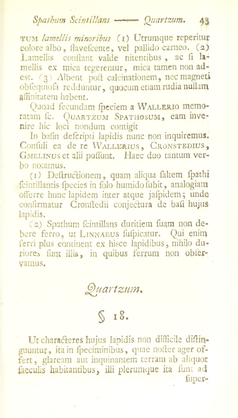 Spatham Scintillans Qiiartzum. 4$ tum lamellis minoribus Ci) Utrumque reperitur colore albo, ilavefcente, vel pallido carneo. (2) Lamellis conflant valde nitentibus , ac (1 la- mellis ex mica tegerentur, mica tamen non ad- est. C3) Albent poli calcinationem, nec magneti obfequiofa redduntur, quocuin etiam rudia nullam affinitatem habent. Quoad fecundam fpeciem a Walleriq memo- ratam fc. Quartzum Spathosum, eam inve- nire hic loci nondum contigit In bafin deferipti lapidis nunc non inquiremus. Confuli ea de re Wallerius , Cronstedius, Gmelinus et alii poliunt. Haec duo tantum ver- bo notamus. (1) Dellructionem, quam aliqua faltem fpathi fcintillantis fpecies in folo humidoliabit, analogiam offerre hunc lapidem inter atque jafpidem; unde confirmatur Cronftedii conjectura de bali hujus lapidis. Ce) Spathum fcintillans duritiem fuam non de- bere ferro, ut Linnaeus fufpicatur. Qui enim ferri plus continent ex hisce lapidibus, nihilo du- riores funt illis, in quibus ferrum non obier- vamus. Quartzum. § 18. Ut characteres hujus lapidis non difficile diftii*» guuntut, ita in fpeciminibus, quae noller ager of- fert , glaream aut inquinantem terram ab aliquot iaeculis habitantibus, illi plerumque ita funt ad fiiper- A,