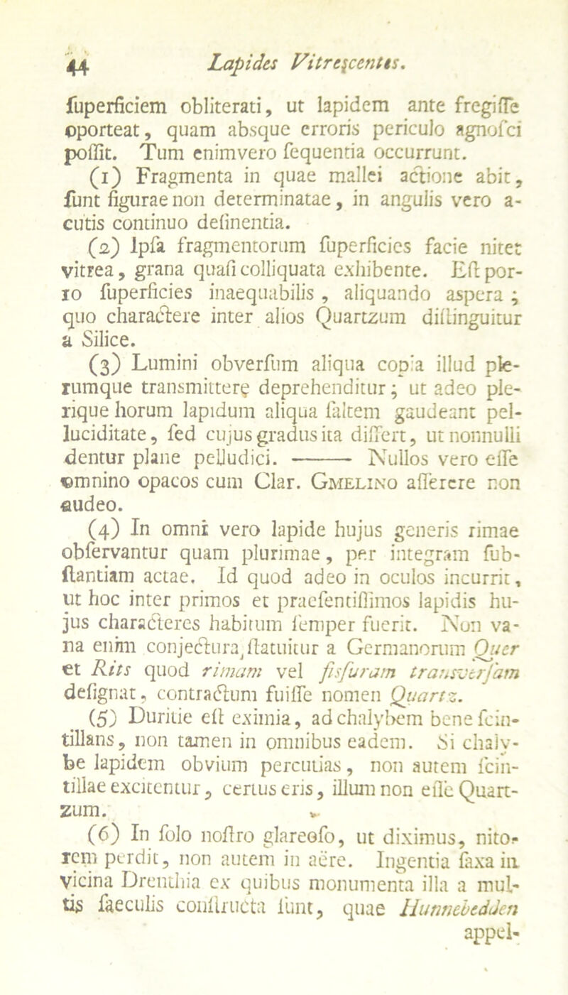 fuperficiem obliterati, ut lapidem ante fregifTe oporteat, quam absque erroris periculo agnofei poffit. Tum enimvero fequentia occurrunt. (1) Fragmenta in quae mallei actione abit, fiunt figurae non determinatae, in angulis vero a- cutis continuo delinentia. (2) lpfa fragmentorum fuperficics facie nitet vitFea, grana quafi colliquata exhibente. Eftpor- 10 fuperficies inaequabilis, aliquando aspera; quo charactere inter alios Quartzum diliinguitur a Silice. (3) Lumini obverfum aliqua copia illud ple- rumque transmittere deprehenditur; ut adeo ple- rique horum lapidum aliqua faltem gaudeant pel- luciditate, fed cujus gradus ita differt, ut nonnulli dentur plane pelludici. Nullos vero efie omnino opacos cum Clar. Gmelino afiercre non eudeo. (4) In omni: vero lapide hujus generis rimae obfervantur quam plurimae, per integram fub- (lantiam actae. Id quod adeo in oculos incurrit, ut hoc inter primos et praefentiflimos lapidis hu- jus characteres habitum femper fuerit. Nun va- na enim conjedfura^atuitur a Germanorum Qucr et Rits quod rimam vel fis furam transverfam defignat, contracTum fuifLe nomen Quartz. (5) Duritie efl eximia, ad chalybem benefein- tillans, non tamen in omnibus eadem, Si chaly- be lapidem obvium percutias, non autem ficin- tillae excitemur , certus eris, illum non efie Quart- zum. (6) In folo nofiro glareofo, ut diximus, nito* rem perdit, non autem in aere. Ingentia faxain vicina Drenthia cx quibus monumenta illa a mul- tis faeculis confiructa iunt, quae Hunnebedden appel-