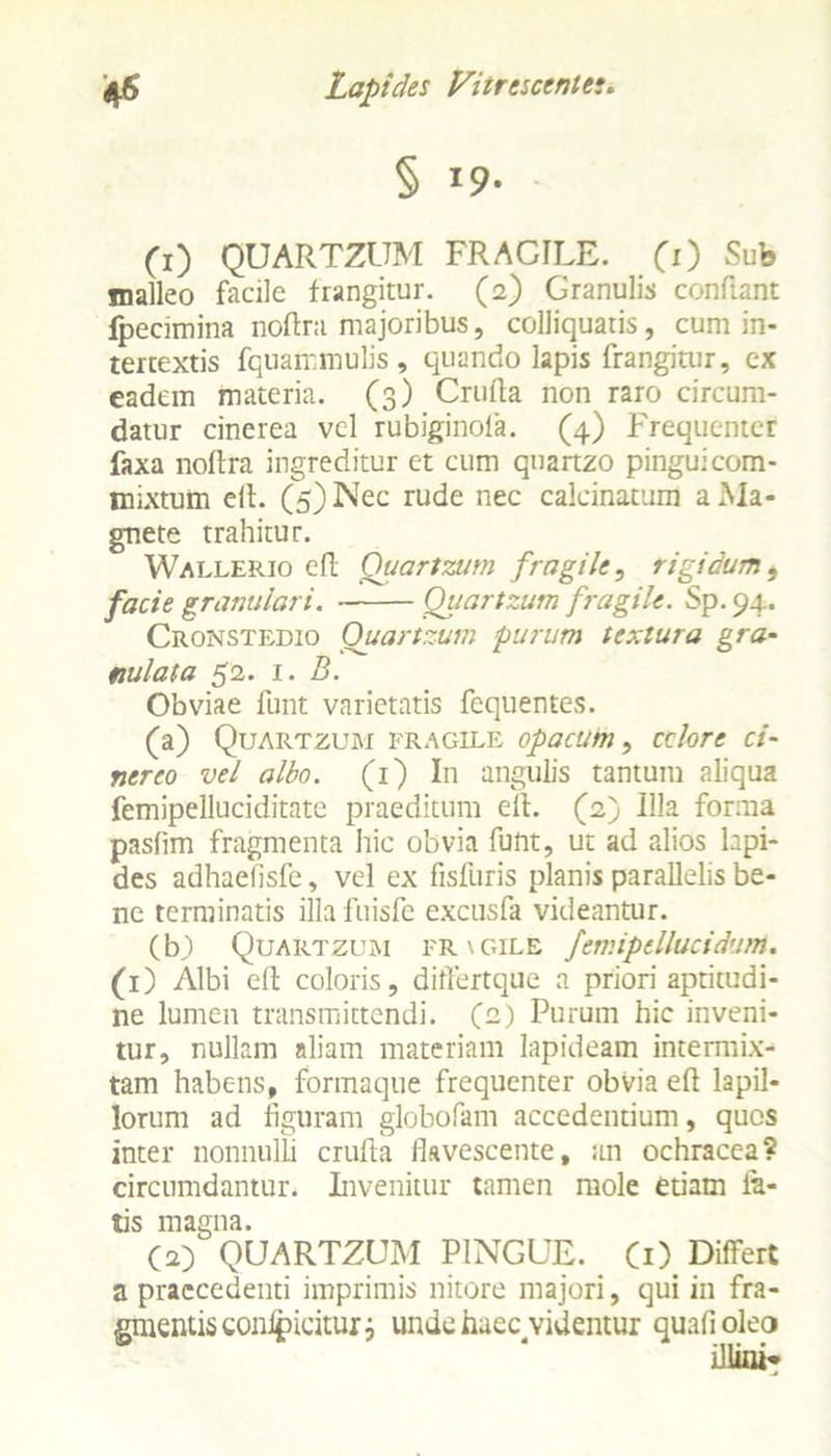 § 19' (1) QUARTZUM FRACILE. (1) Sub jnalleo facile frangitur. (2) Granulis confiant fpecimina nodra majoribus, colliquatis, cum in- tertextis fquammulis, quando lapis frangitur, ex eadem materia. (3) Cruda non raro circum- datur cinerea vel rubiginola. (4) Frequenter faxa nodra ingreditur et cum quartzo pingui com- mixtum ell. (5) Nec rude nec calcinatum a Ma- gnete trahitur. Wallerio efl Quartzum fragile, rigidum, facie granulari. Quartzum fragile. Sp. 94. Cronstedio Quartzum purum textura gra- nulata 52. 1. B. Obviae funt varietatis fequentes. (a) Quartzum fragile opacum, cclore ci- nereo vel albo. (1) In angulis tantum aliqua femipelluciditate praeditum ell. (2) Illa forma pasfim fragmenta hic obvia funt, ut ad alios lapi- des adhaefisfe, vel ex fisfbris planis parallelis be- ne terminatis illa fuisfe excusfa videantur. (b) Quartzum frxgile femipellucidum. (1) Albi ed coloris, ditfertque a priori aptitudi- ne lumen transmittendi. (2) Purum hic inveni- tur, nullam aliam materiam lapideam intermix- tam habens, formaque frequenter obvia ed lapil- lorum ad figuram globofam accedentium, quos inter nonnulli cruda lkvescente, an ochracea? circumdantur. Invenitur tamen mole etiam la- tis magna. (2) QUARTZUM PINGUE. (1) Differt a praecedenti imprimis nitore majori, qui in fra- gmentis conlpicitur 3 unde haec videntur quafioleo illini*
